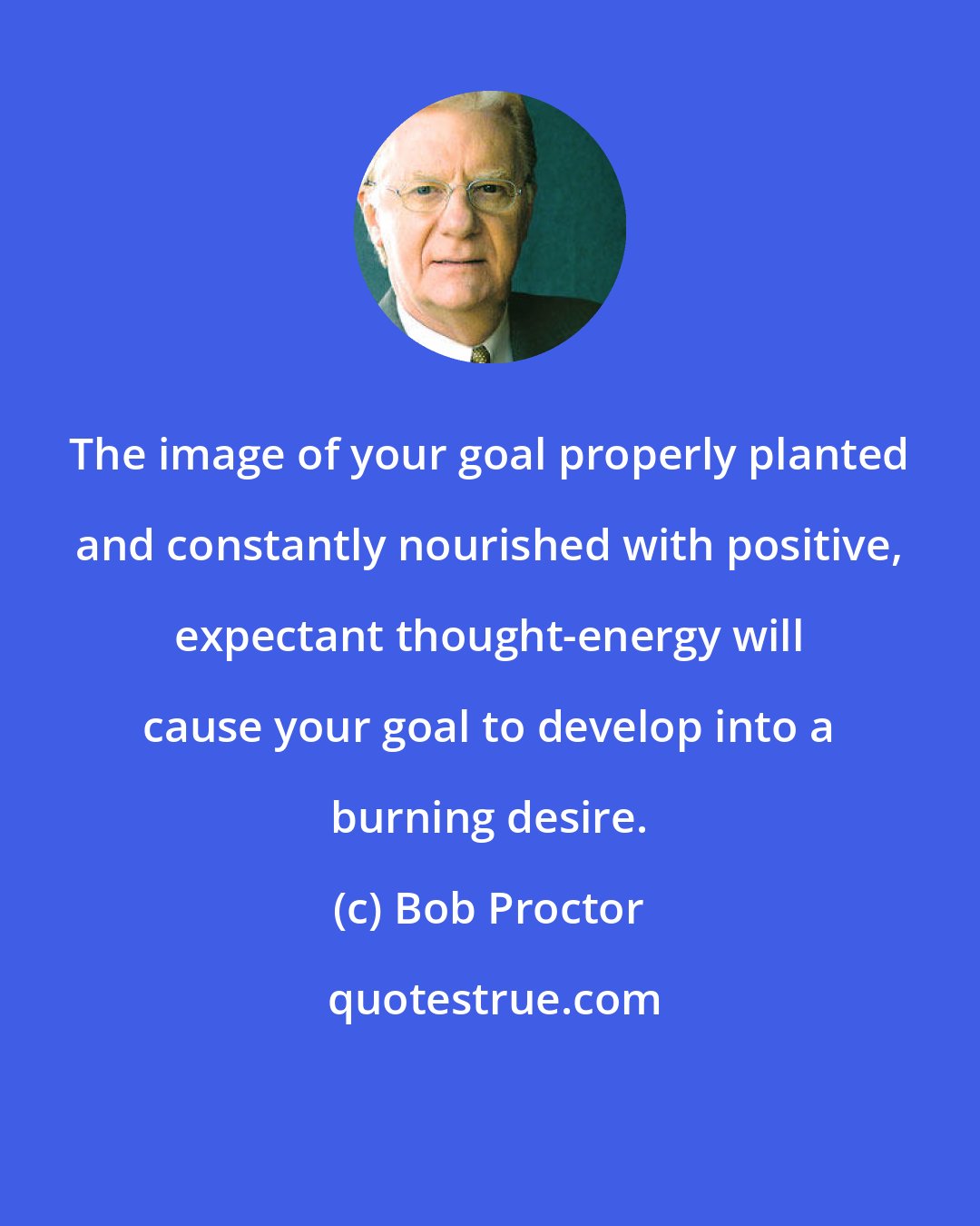 Bob Proctor: The image of your goal properly planted and constantly nourished with positive, expectant thought-energy will cause your goal to develop into a burning desire.