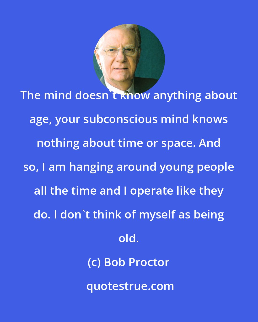 Bob Proctor: The mind doesn't know anything about age, your subconscious mind knows nothing about time or space. And so, I am hanging around young people all the time and I operate like they do. I don't think of myself as being old.