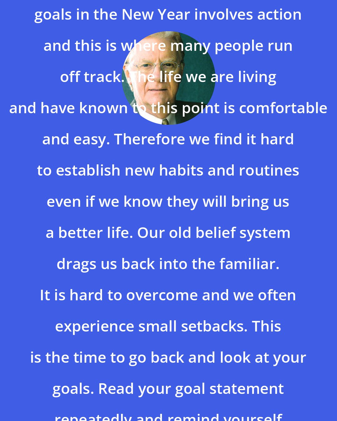 Bob Proctor: The second step to achieving your goals in the New Year involves action and this is where many people run off track. The life we are living and have known to this point is comfortable and easy. Therefore we find it hard to establish new habits and routines even if we know they will bring us a better life. Our old belief system drags us back into the familiar. It is hard to overcome and we often experience small setbacks. This is the time to go back and look at your goals. Read your goal statement repeatedly and remind yourself of what you want and why.