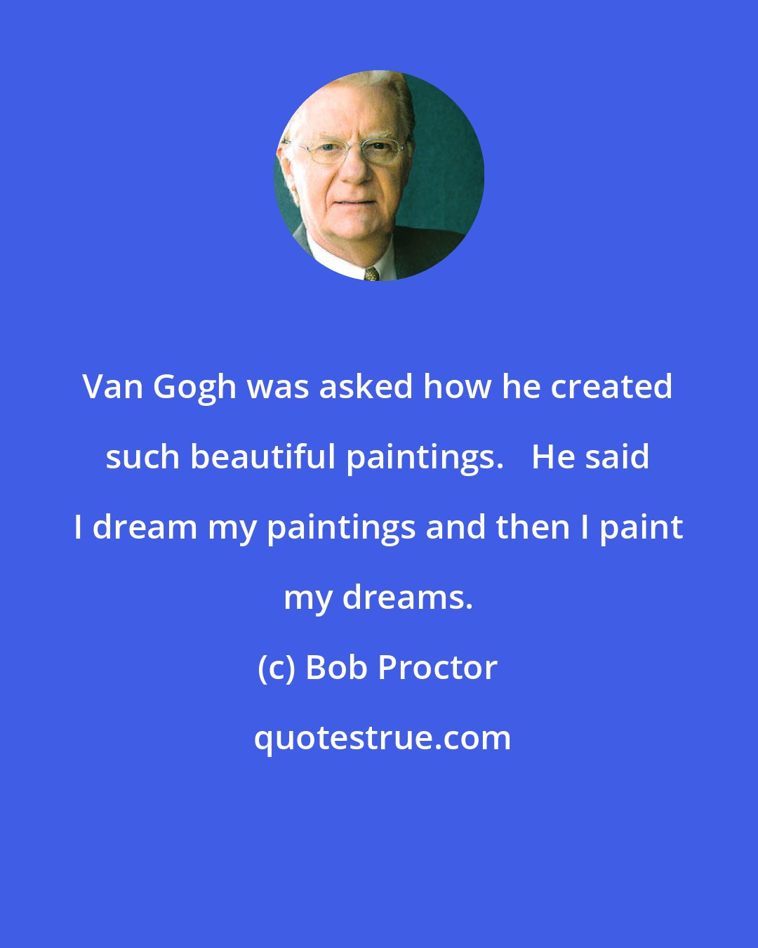 Bob Proctor: Van Gogh was asked how he created such beautiful paintings.   He said I dream my paintings and then I paint my dreams.