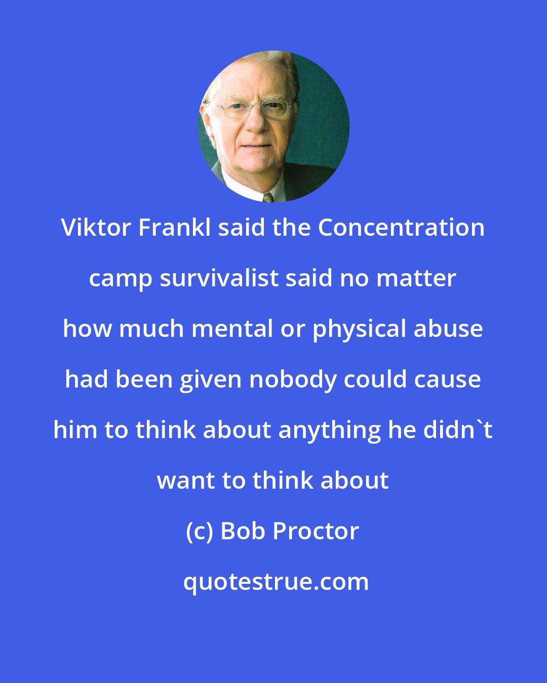 Bob Proctor: Viktor Frankl said the Concentration camp survivalist said no matter how much mental or physical abuse had been given nobody could cause him to think about anything he didn't want to think about