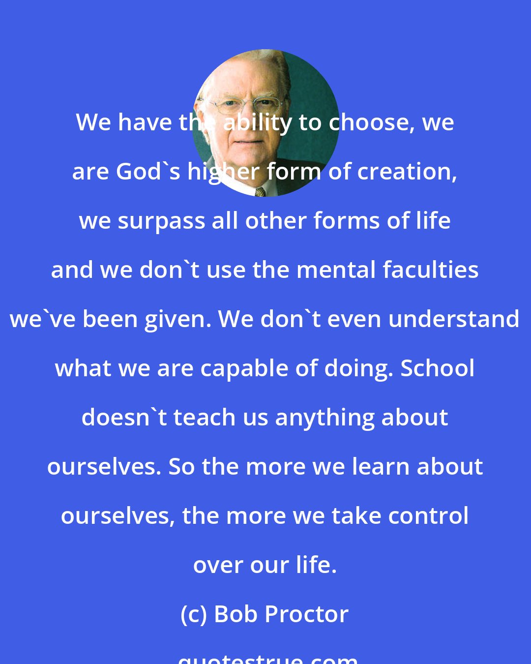 Bob Proctor: We have the ability to choose, we are God's higher form of creation, we surpass all other forms of life and we don't use the mental faculties we've been given. We don't even understand what we are capable of doing. School doesn't teach us anything about ourselves. So the more we learn about ourselves, the more we take control over our life.