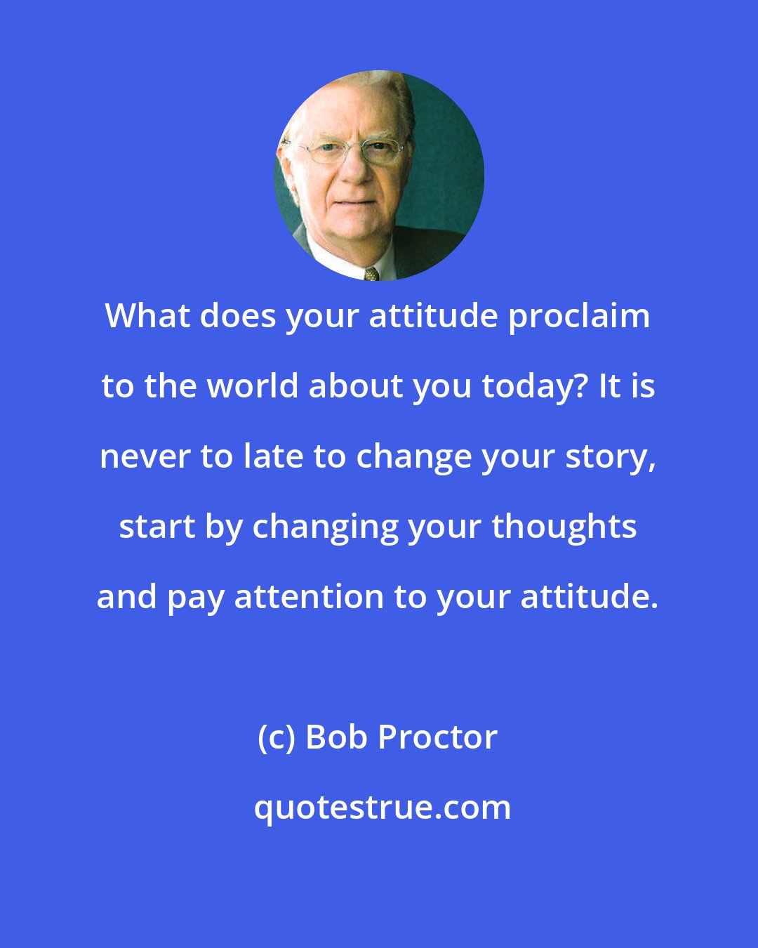 Bob Proctor: What does your attitude proclaim to the world about you today? It is never to late to change your story, start by changing your thoughts and pay attention to your attitude.