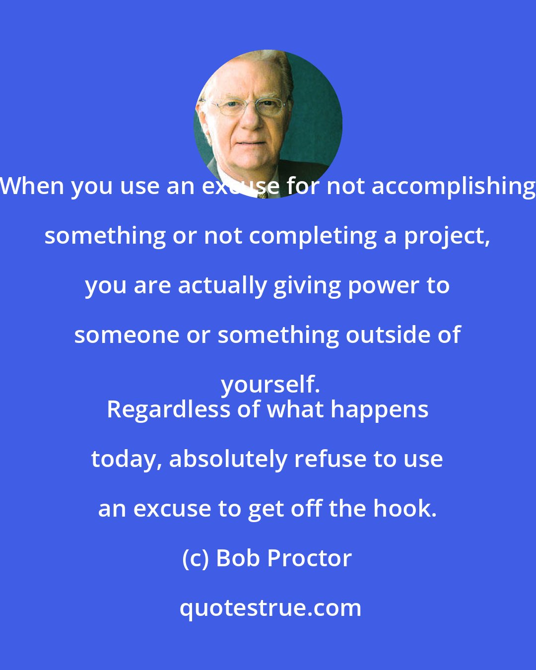 Bob Proctor: When you use an excuse for not accomplishing something or not completing a project, you are actually giving power to someone or something outside of yourself.
 Regardless of what happens today, absolutely refuse to use an excuse to get off the hook.