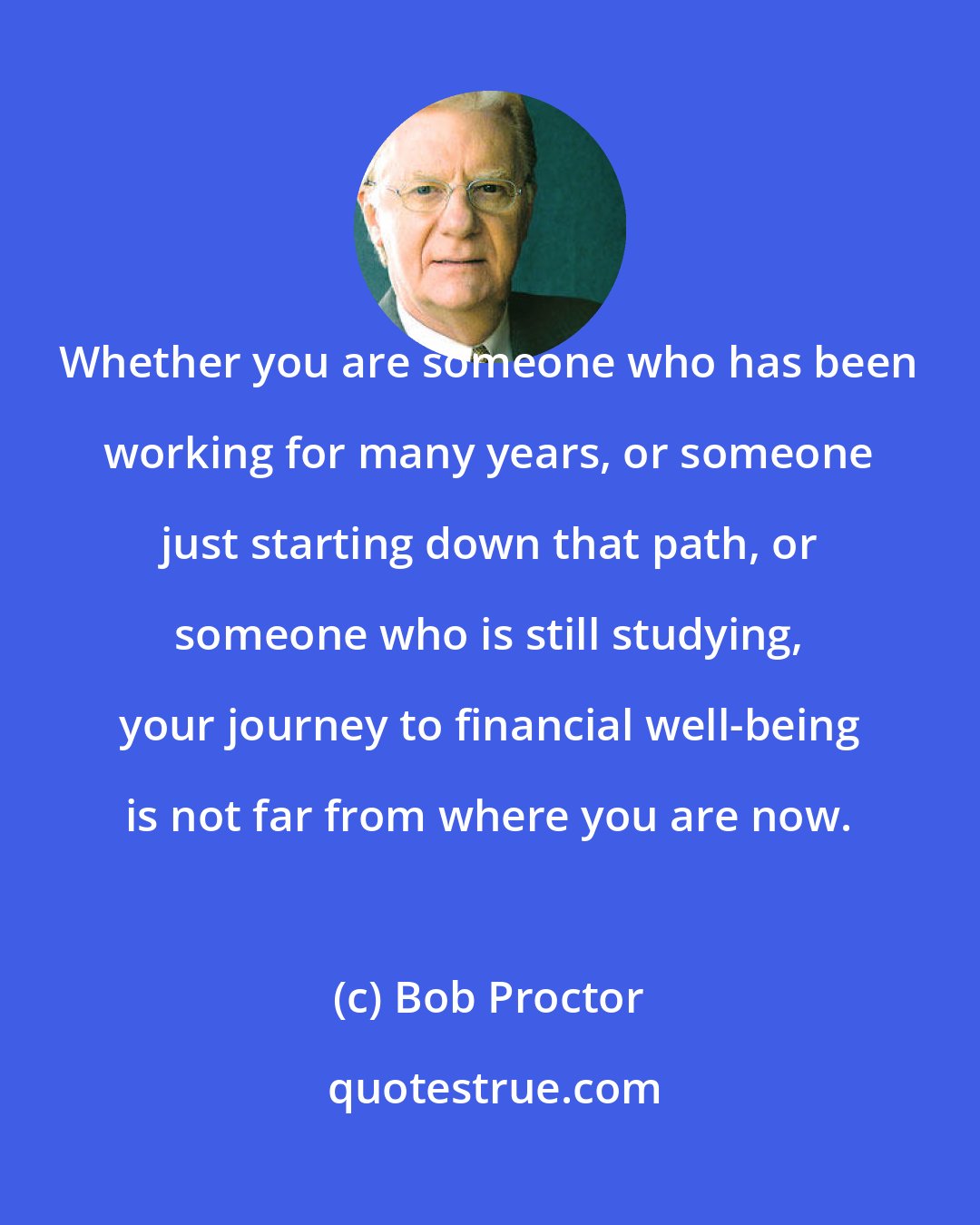 Bob Proctor: Whether you are someone who has been working for many years, or someone just starting down that path, or someone who is still studying, your journey to financial well-being is not far from where you are now.