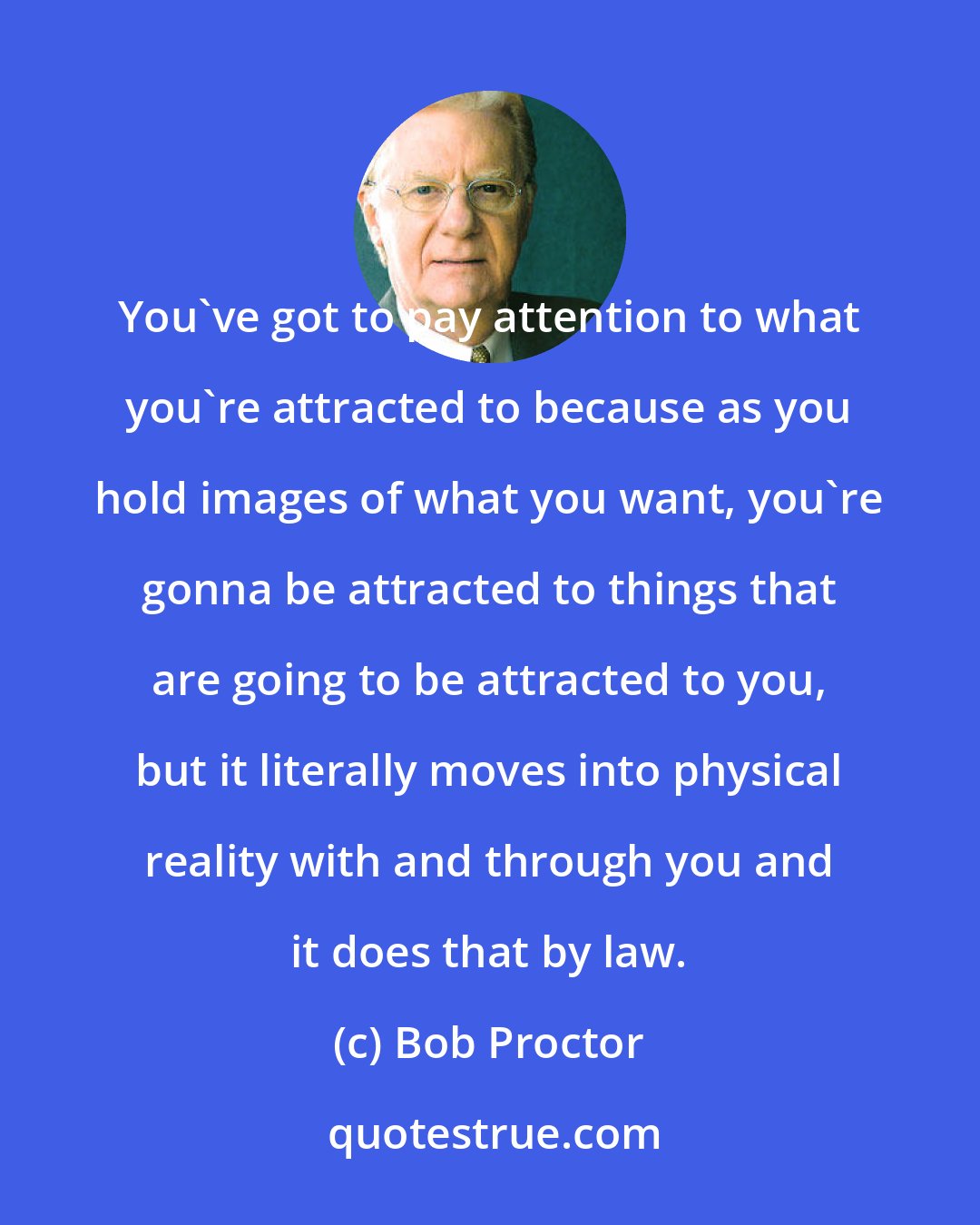 Bob Proctor: You've got to pay attention to what you're attracted to because as you hold images of what you want, you're gonna be attracted to things that are going to be attracted to you, but it literally moves into physical reality with and through you and it does that by law.