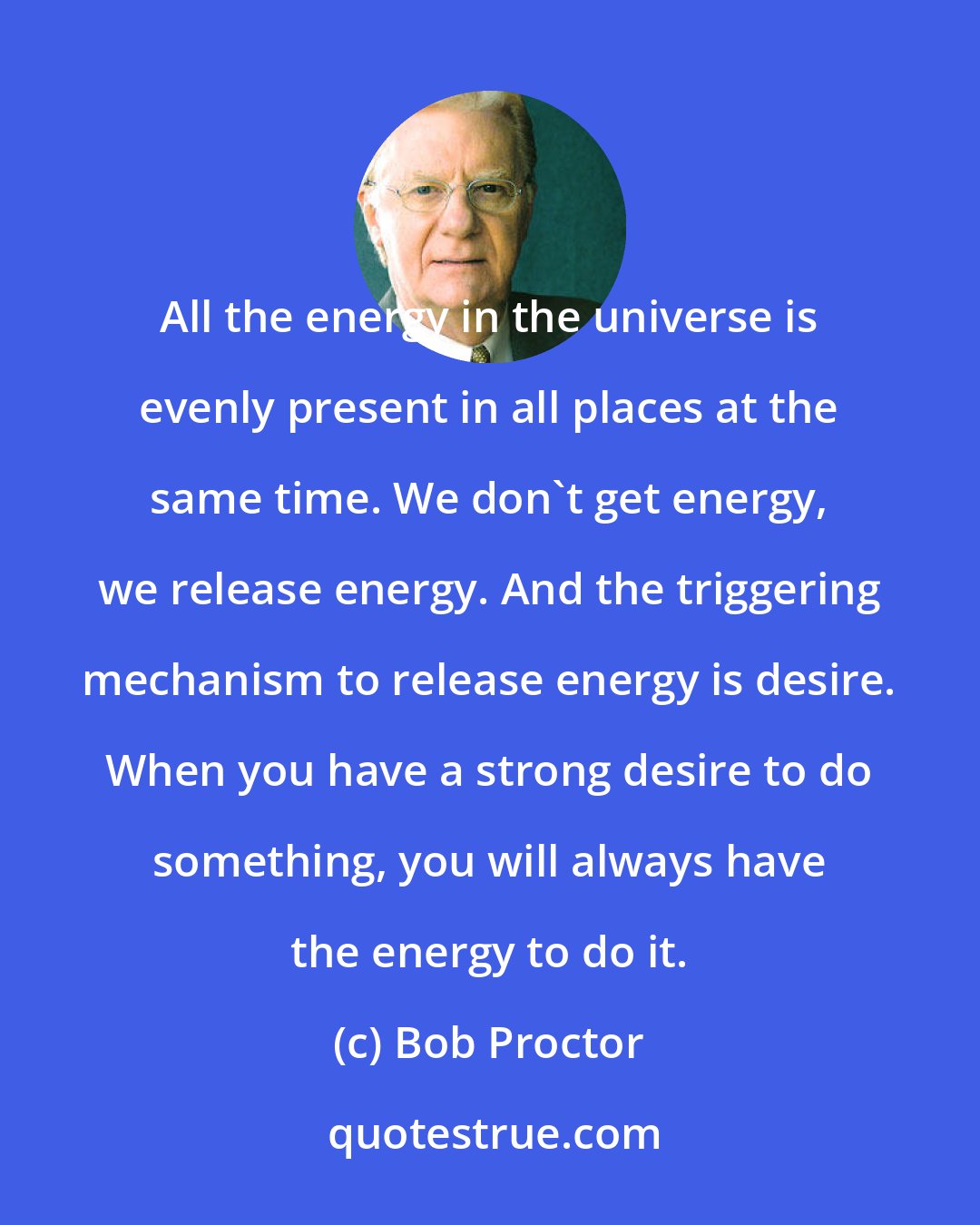 Bob Proctor: All the energy in the universe is evenly present in all places at the same time. We don't get energy, we release energy. And the triggering mechanism to release energy is desire. When you have a strong desire to do something, you will always have the energy to do it.