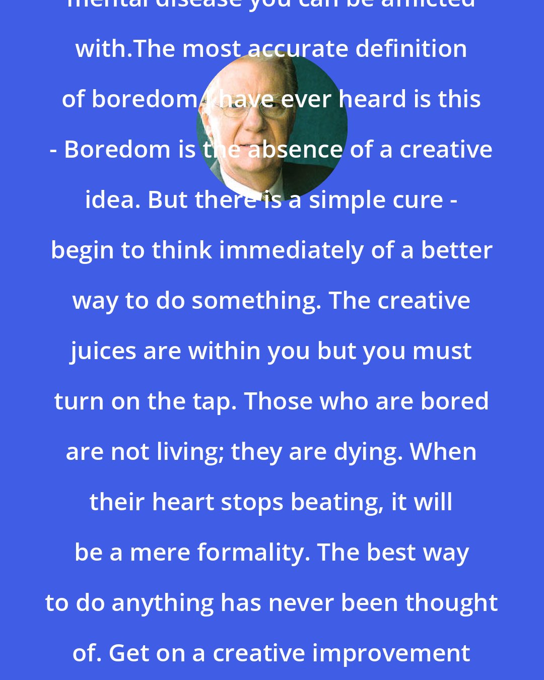 Bob Proctor: Boredom has to be the most life sapping, mental disease you can be afflicted with.The most accurate definition of boredom I have ever heard is this - Boredom is the absence of a creative idea. But there is a simple cure - begin to think immediately of a better way to do something. The creative juices are within you but you must turn on the tap. Those who are bored are not living; they are dying. When their heart stops beating, it will be a mere formality. The best way to do anything has never been thought of. Get on a creative improvement kick and jar others mentally into the same activity.