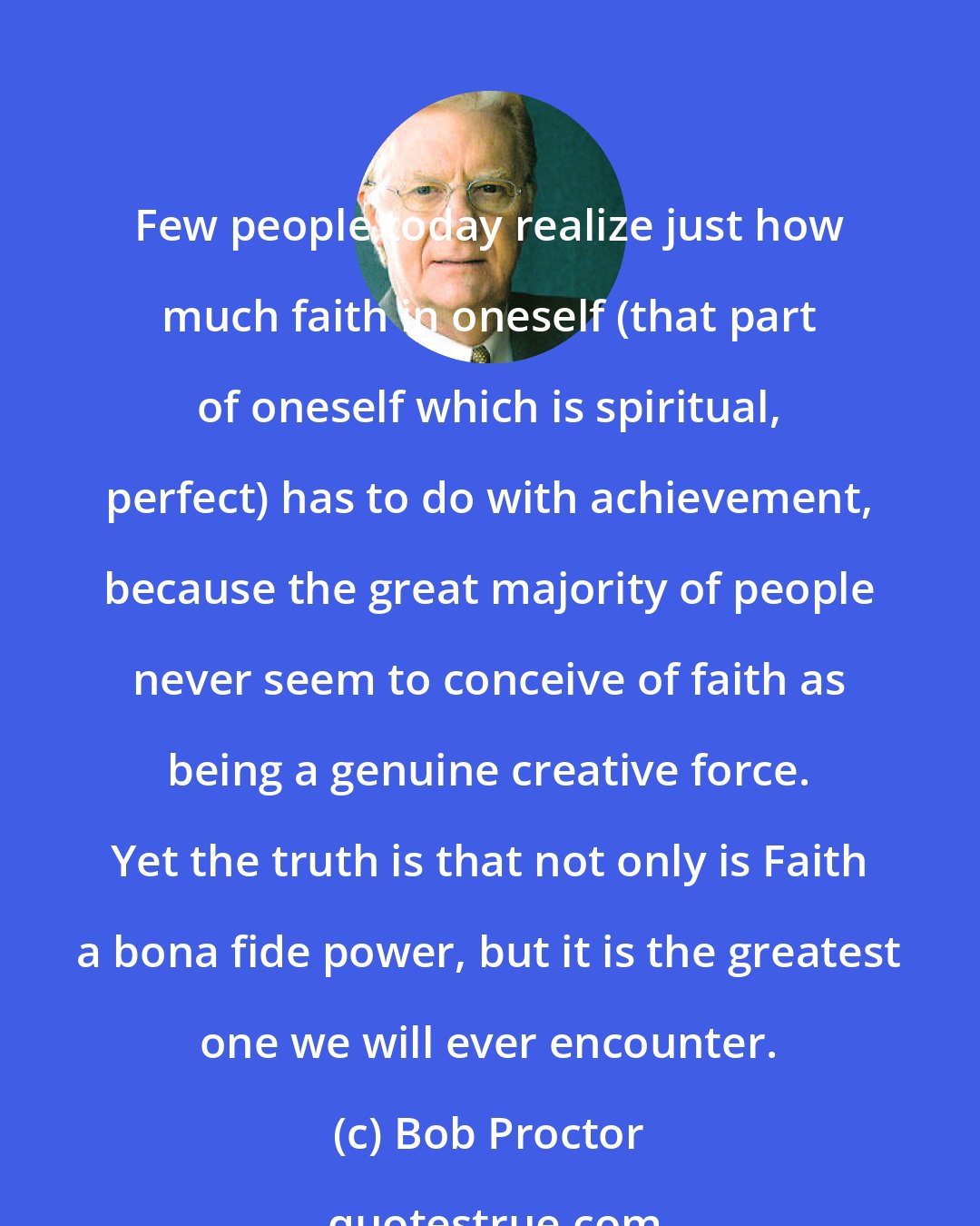 Bob Proctor: Few people today realize just how much faith in oneself (that part of oneself which is spiritual, perfect) has to do with achievement, because the great majority of people never seem to conceive of faith as being a genuine creative force. Yet the truth is that not only is Faith a bona fide power, but it is the greatest one we will ever encounter.