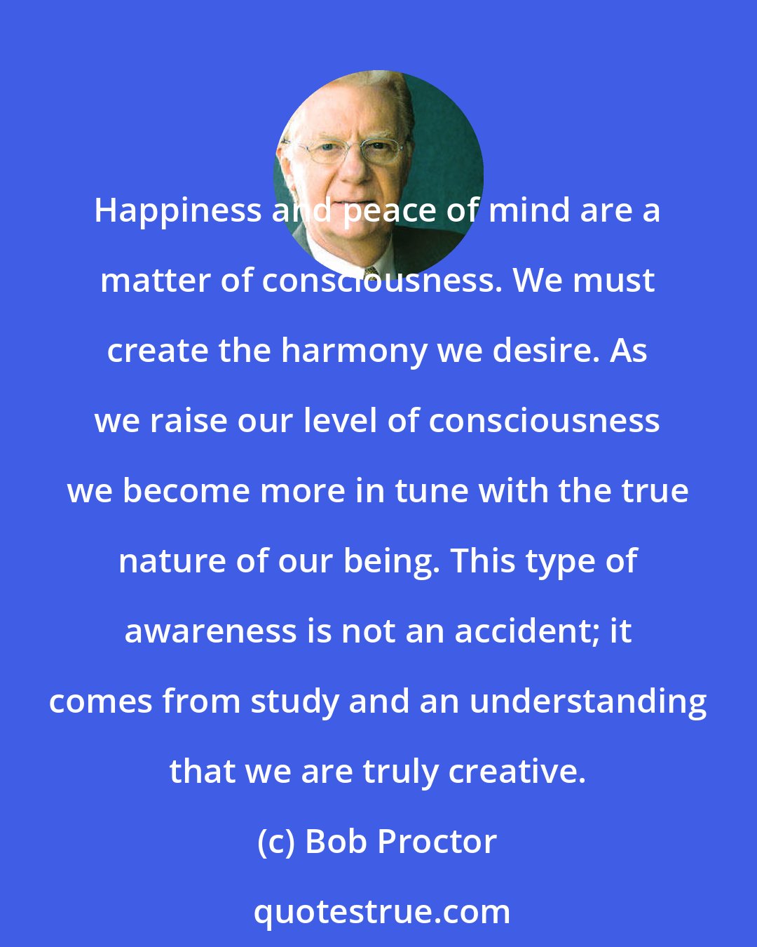 Bob Proctor: Happiness and peace of mind are a matter of consciousness. We must create the harmony we desire. As we raise our level of consciousness we become more in tune with the true nature of our being. This type of awareness is not an accident; it comes from study and an understanding that we are truly creative.