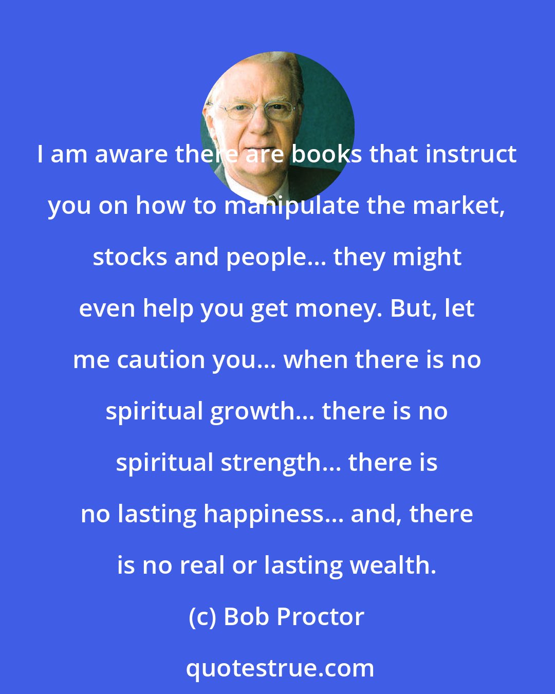 Bob Proctor: I am aware there are books that instruct you on how to manipulate the market, stocks and people... they might even help you get money. But, let me caution you... when there is no spiritual growth... there is no spiritual strength... there is no lasting happiness... and, there is no real or lasting wealth.