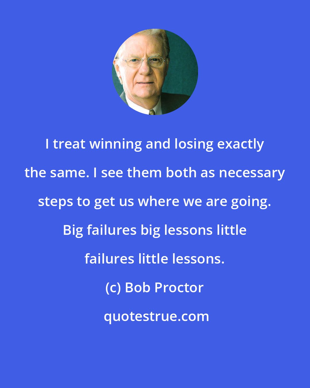 Bob Proctor: I treat winning and losing exactly the same. I see them both as necessary steps to get us where we are going. Big failures big lessons little failures little lessons.