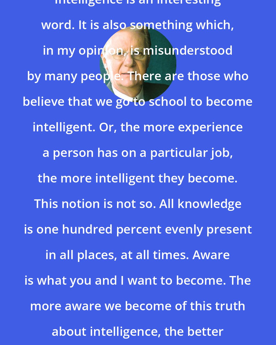 Bob Proctor: Intelligence is an interesting word. It is also something which, in my opinion, is misunderstood by many people. There are those who believe that we go to school to become intelligent. Or, the more experience a person has on a particular job, the more intelligent they become. This notion is not so. All knowledge is one hundred percent evenly present in all places, at all times. Aware is what you and I want to become. The more aware we become of this truth about intelligence, the better off we will be.