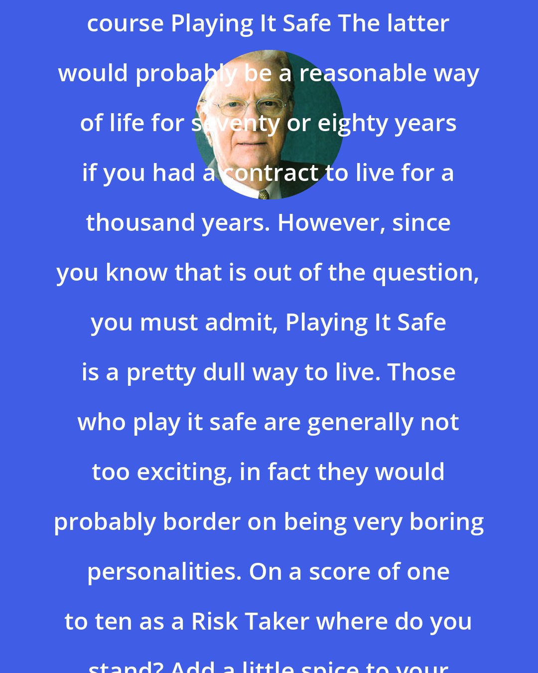 Bob Proctor: The opposite of Taking A Risk is of course Playing It Safe The latter would probably be a reasonable way of life for seventy or eighty years if you had a contract to live for a thousand years. However, since you know that is out of the question, you must admit, Playing It Safe is a pretty dull way to live. Those who play it safe are generally not too exciting, in fact they would probably border on being very boring personalities. On a score of one to ten as a Risk Taker where do you stand? Add a little spice to your life today and take a risk.