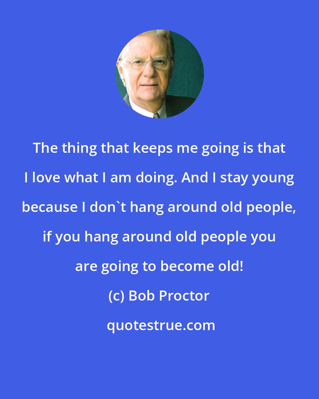 Bob Proctor: The thing that keeps me going is that I love what I am doing. And I stay young because I don't hang around old people, if you hang around old people you are going to become old!