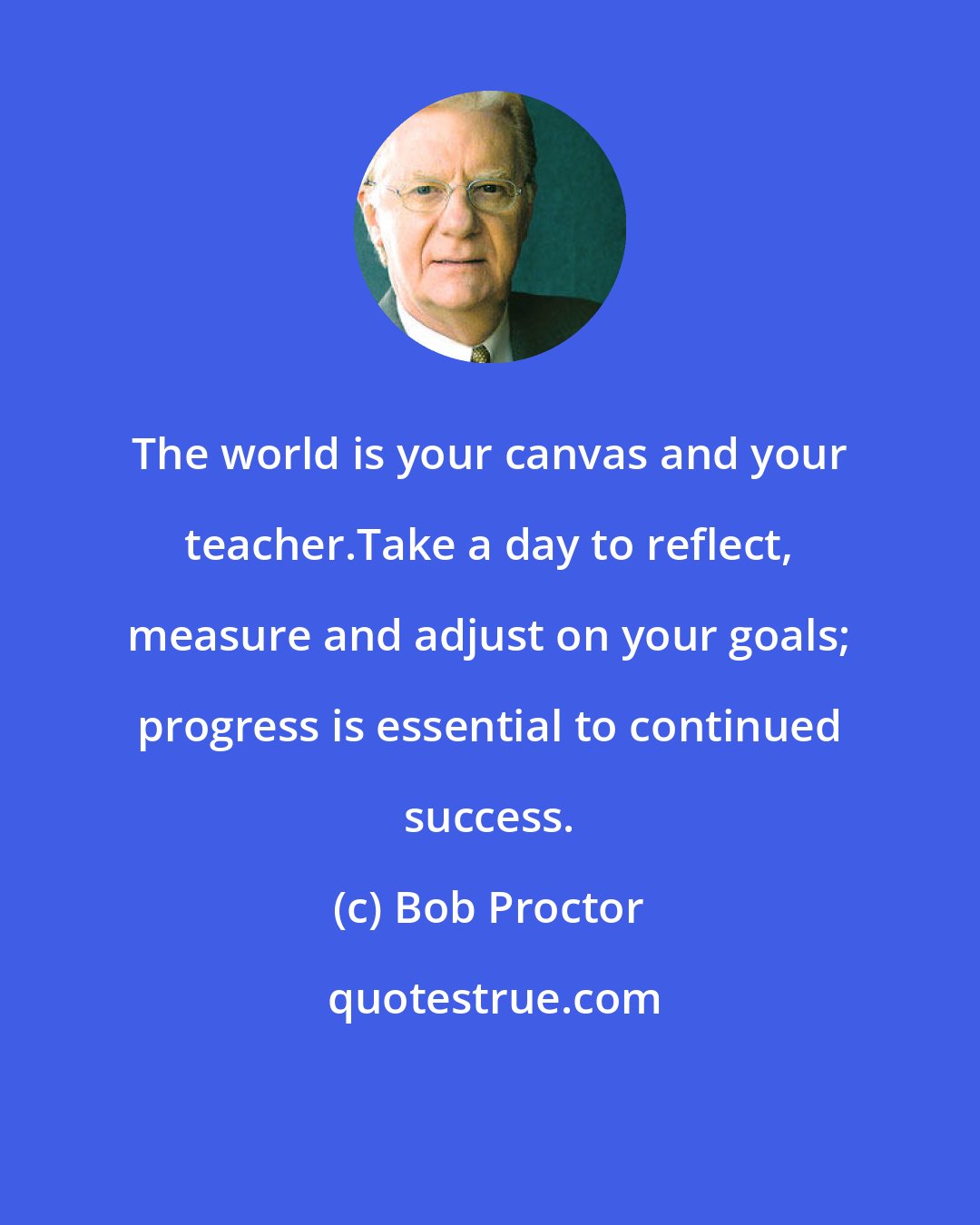 Bob Proctor: The world is your canvas and your teacher.Take a day to reflect, measure and adjust on your goals; progress is essential to continued success.