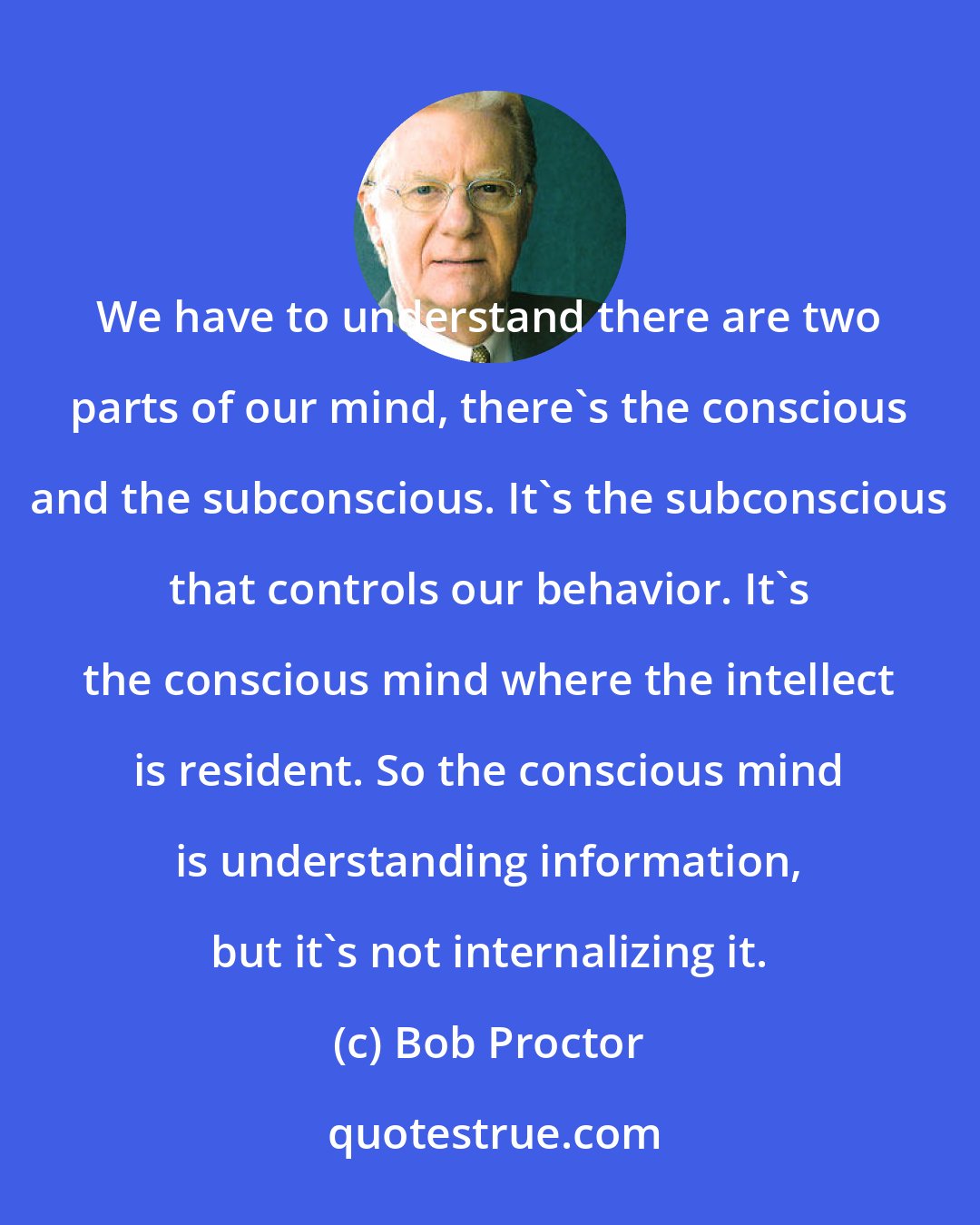 Bob Proctor: We have to understand there are two parts of our mind, there's the conscious and the subconscious. It's the subconscious that controls our behavior. It's the conscious mind where the intellect is resident. So the conscious mind is understanding information, but it's not internalizing it.