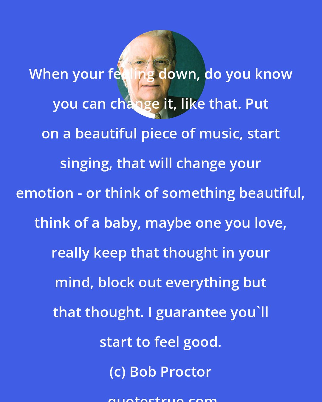 Bob Proctor: When your feeling down, do you know you can change it, like that. Put on a beautiful piece of music, start singing, that will change your emotion - or think of something beautiful, think of a baby, maybe one you love, really keep that thought in your mind, block out everything but that thought. I guarantee you'll start to feel good.