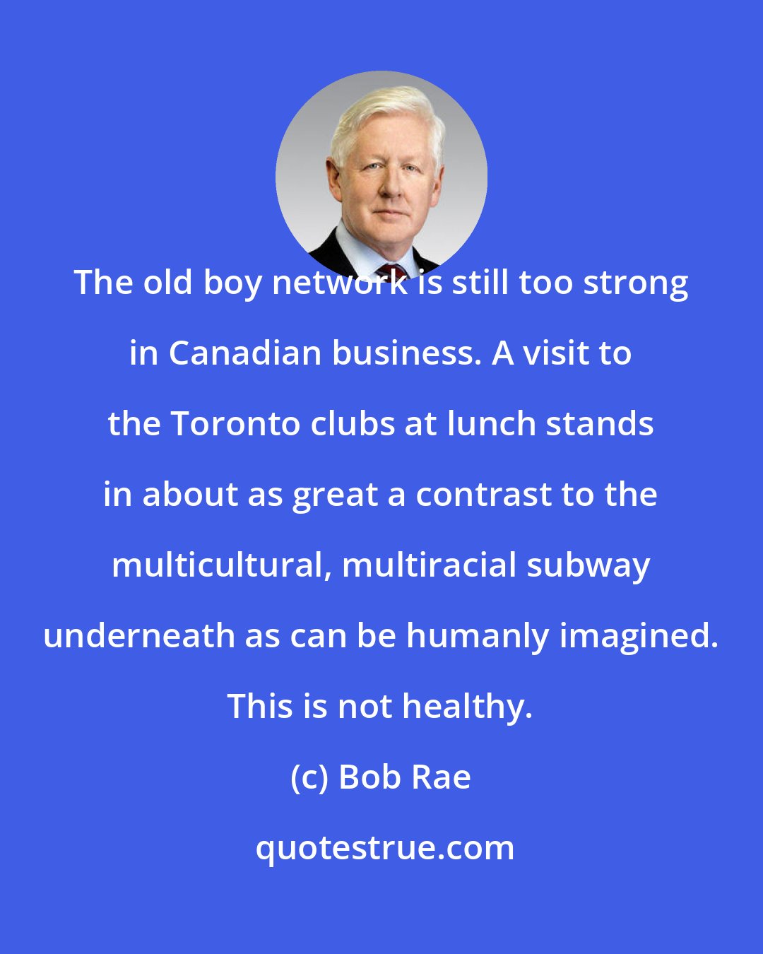 Bob Rae: The old boy network is still too strong in Canadian business. A visit to the Toronto clubs at lunch stands in about as great a contrast to the multicultural, multiracial subway underneath as can be humanly imagined. This is not healthy.