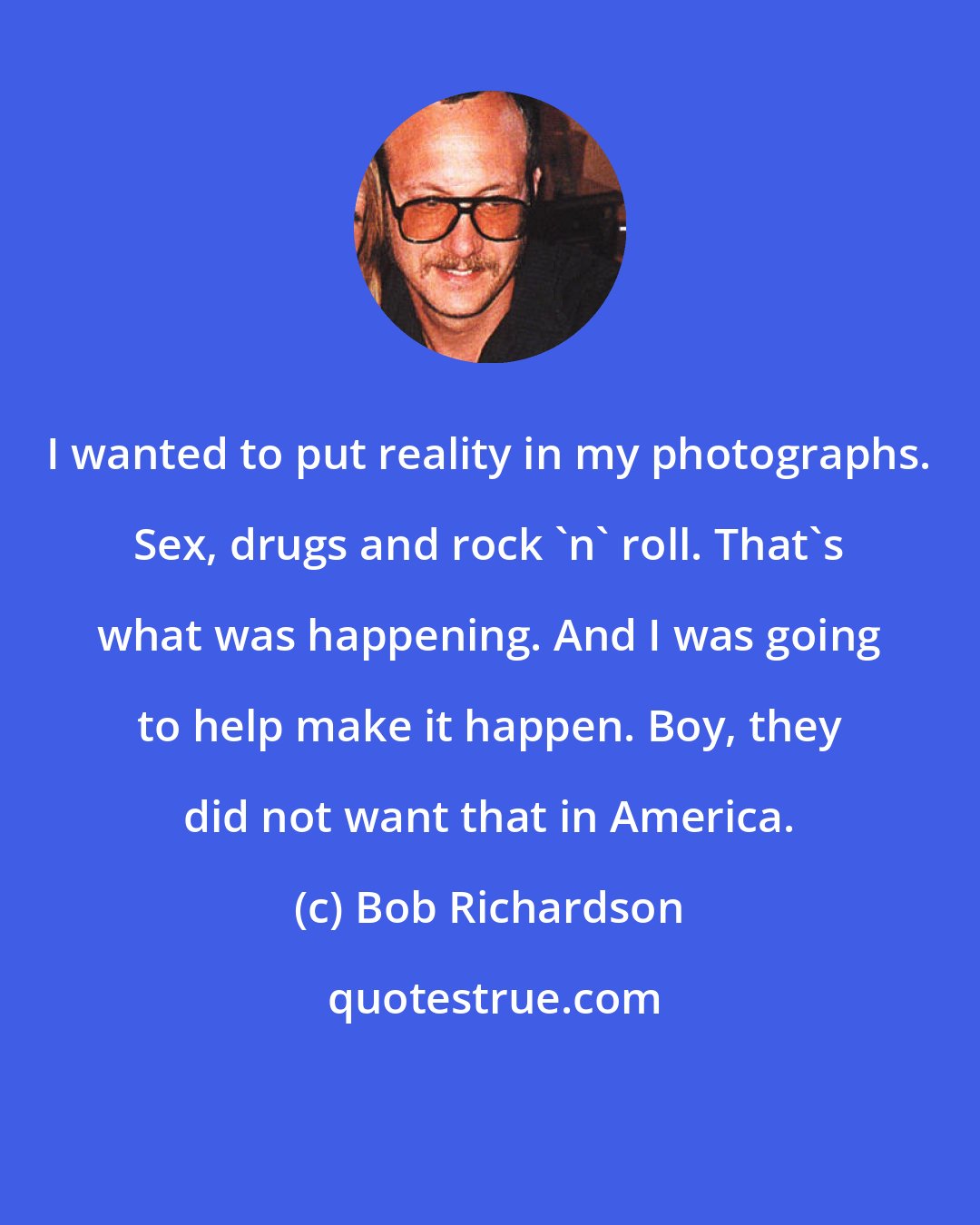 Bob Richardson: I wanted to put reality in my photographs. Sex, drugs and rock 'n' roll. That's what was happening. And I was going to help make it happen. Boy, they did not want that in America.