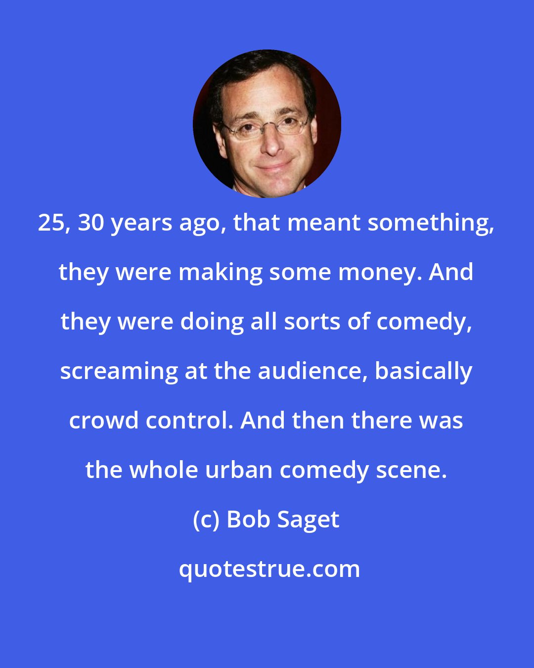 Bob Saget: 25, 30 years ago, that meant something, they were making some money. And they were doing all sorts of comedy, screaming at the audience, basically crowd control. And then there was the whole urban comedy scene.