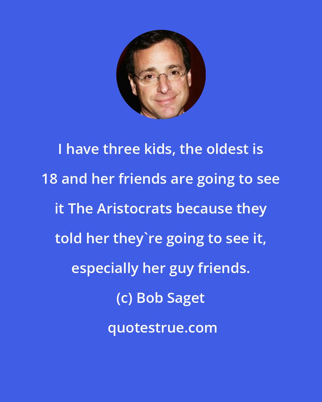 Bob Saget: I have three kids, the oldest is 18 and her friends are going to see it The Aristocrats because they told her they're going to see it, especially her guy friends.