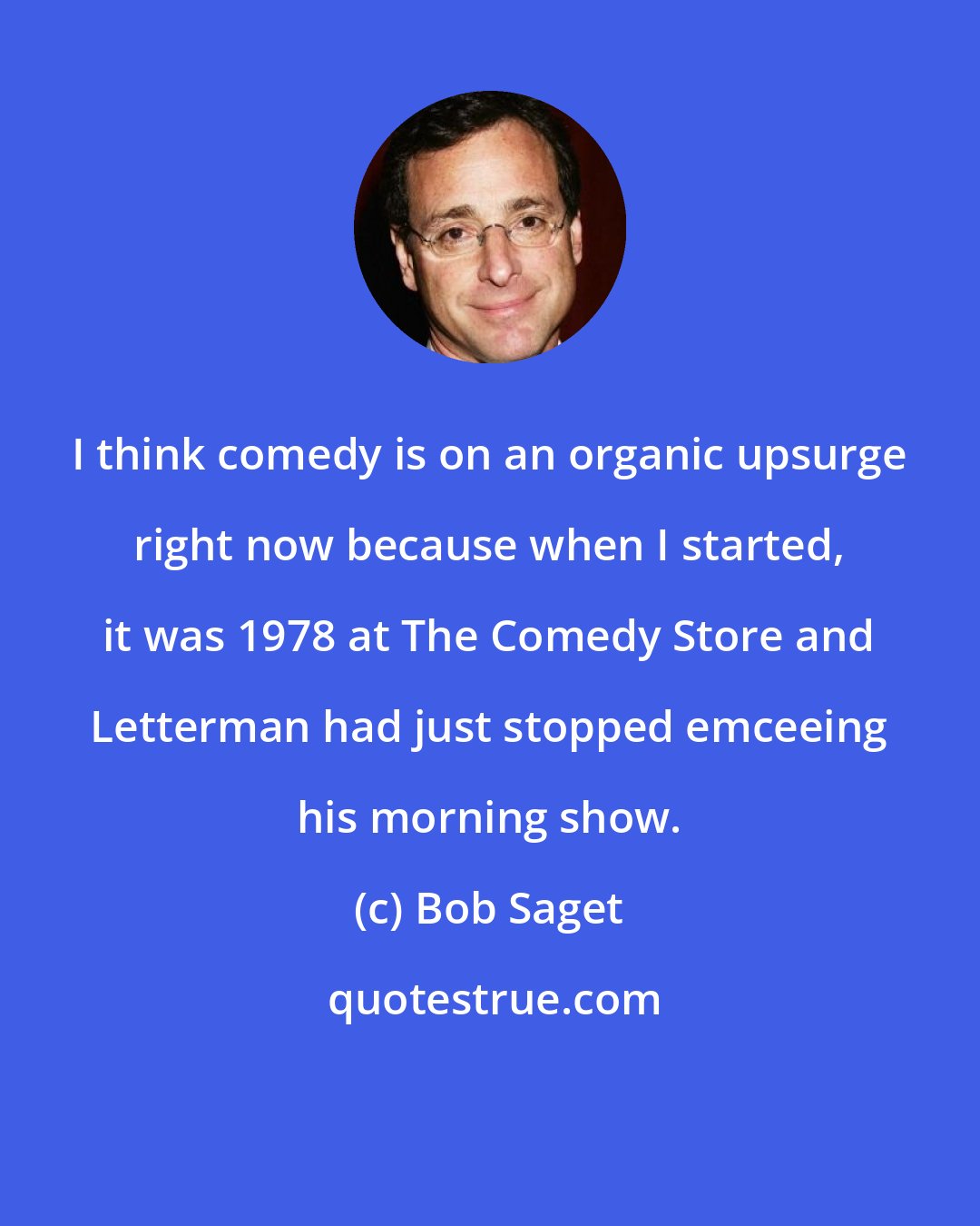 Bob Saget: I think comedy is on an organic upsurge right now because when I started, it was 1978 at The Comedy Store and Letterman had just stopped emceeing his morning show.