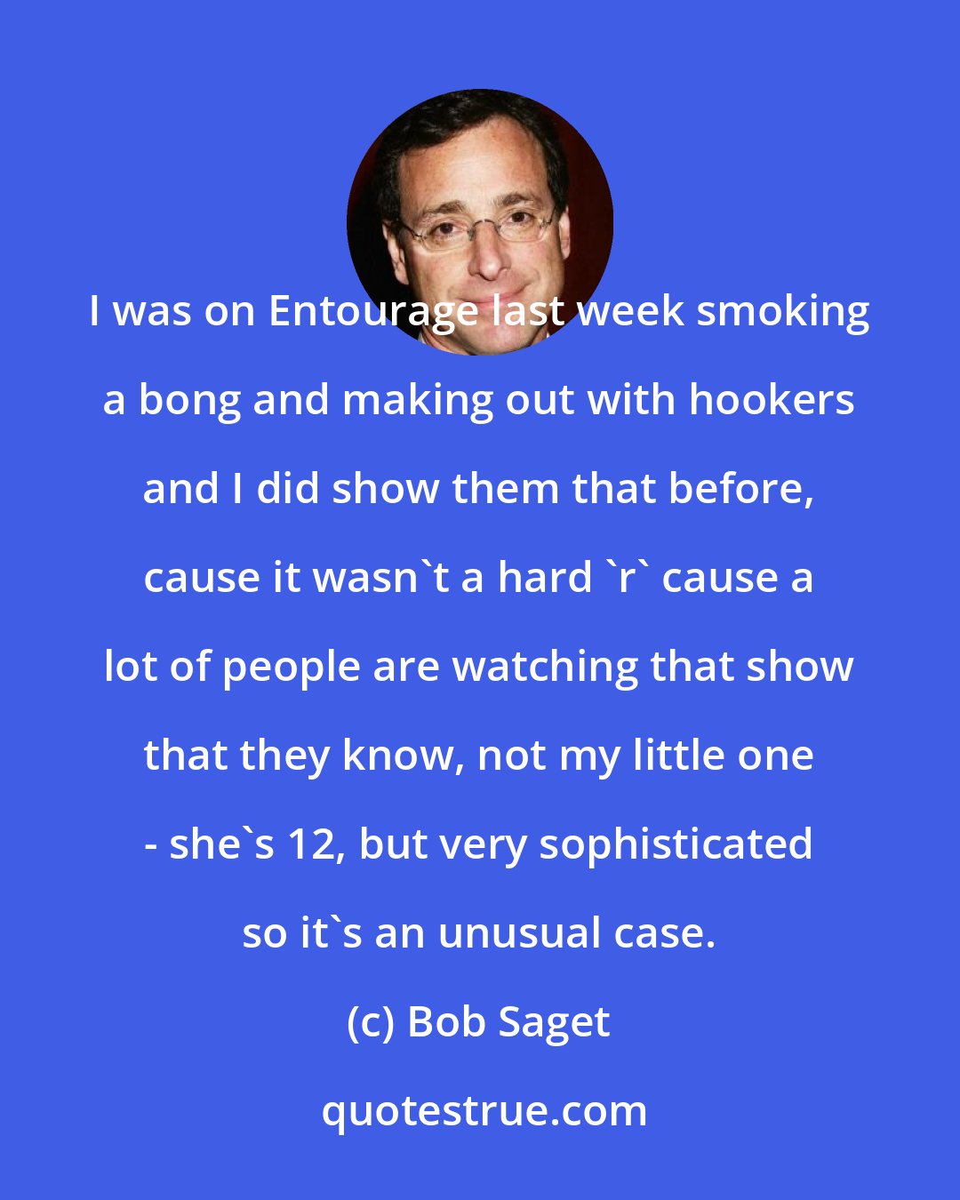 Bob Saget: I was on Entourage last week smoking a bong and making out with hookers and I did show them that before, cause it wasn't a hard 'r' cause a lot of people are watching that show that they know, not my little one - she's 12, but very sophisticated so it's an unusual case.