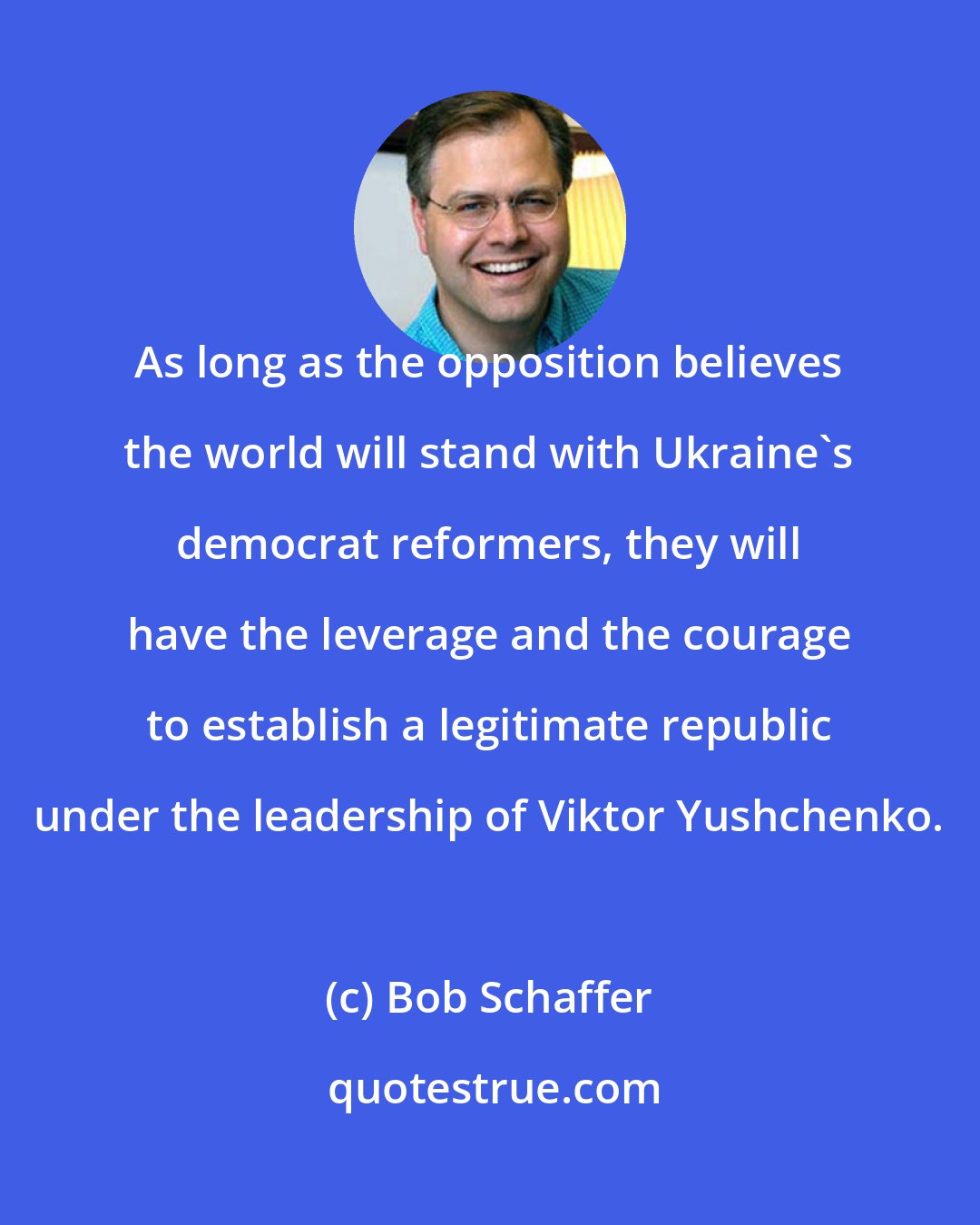 Bob Schaffer: As long as the opposition believes the world will stand with Ukraine's democrat reformers, they will have the leverage and the courage to establish a legitimate republic under the leadership of Viktor Yushchenko.