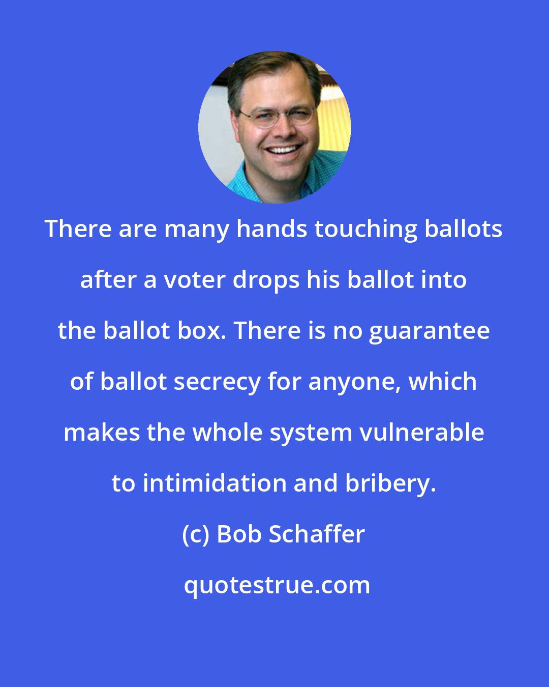 Bob Schaffer: There are many hands touching ballots after a voter drops his ballot into the ballot box. There is no guarantee of ballot secrecy for anyone, which makes the whole system vulnerable to intimidation and bribery.