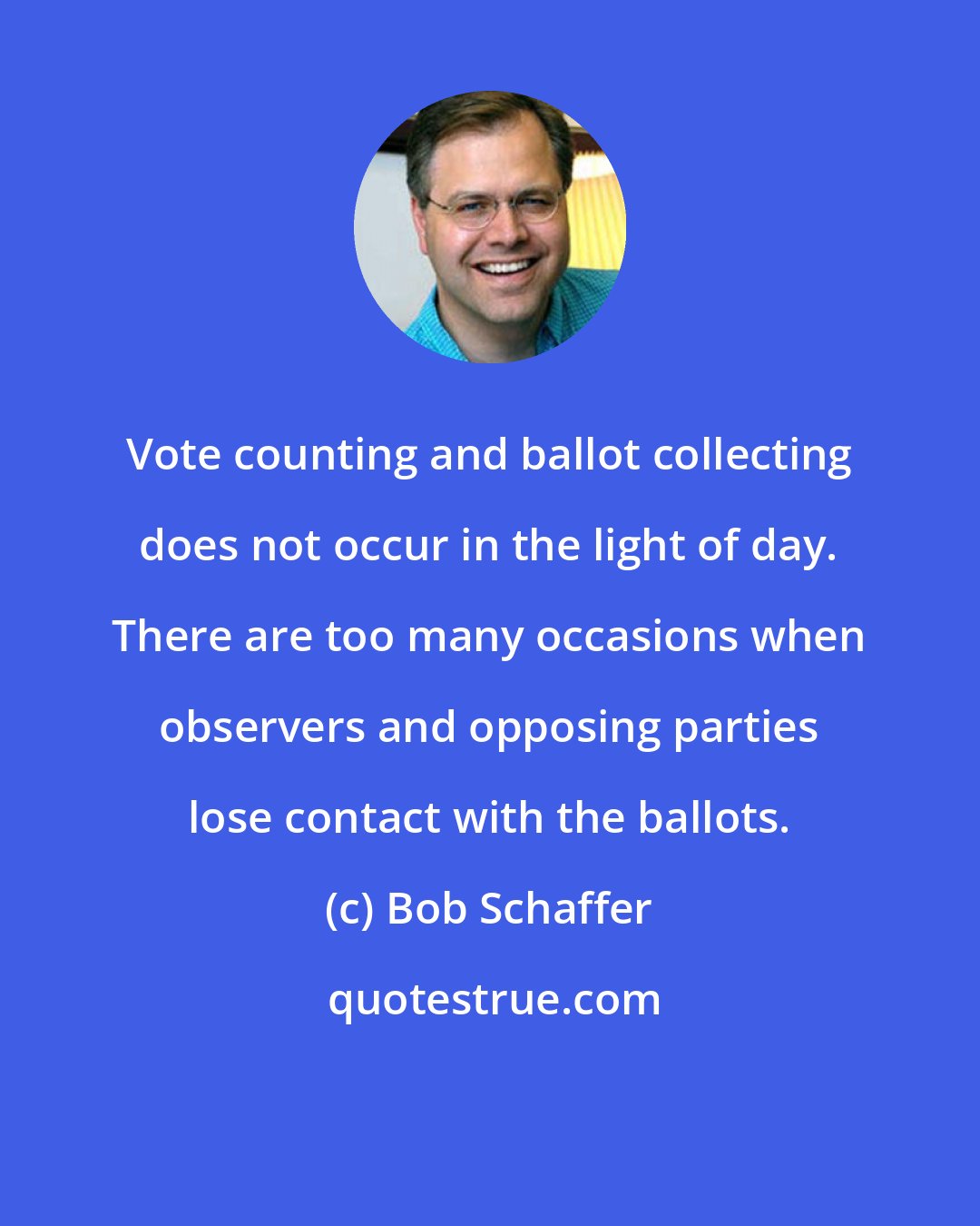 Bob Schaffer: Vote counting and ballot collecting does not occur in the light of day. There are too many occasions when observers and opposing parties lose contact with the ballots.