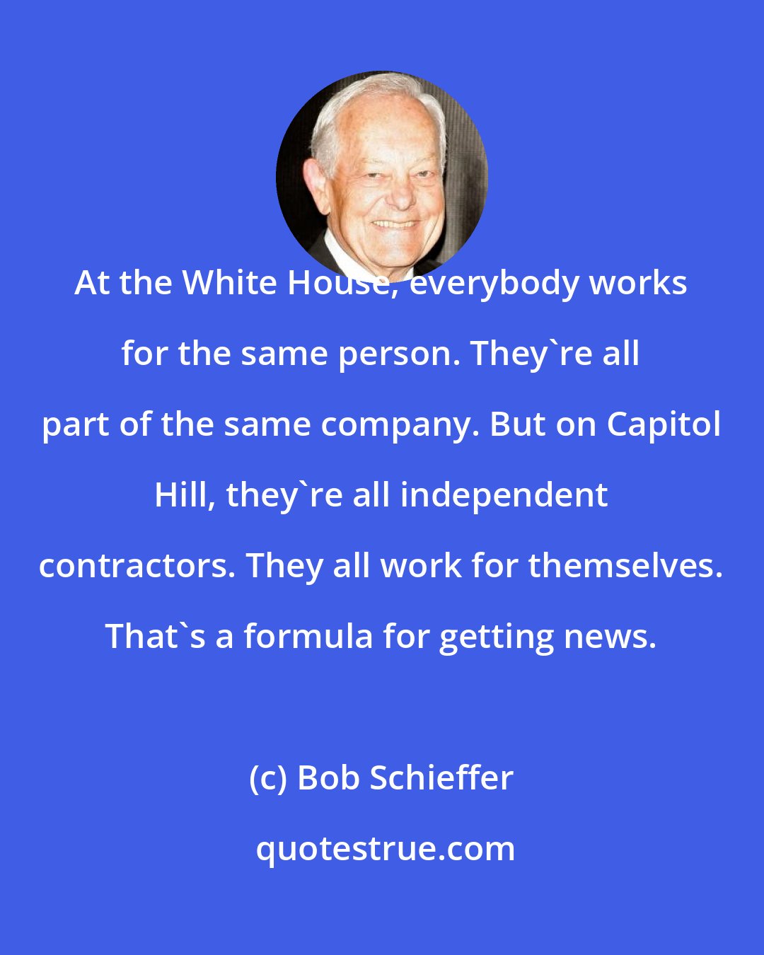 Bob Schieffer: At the White House, everybody works for the same person. They're all part of the same company. But on Capitol Hill, they're all independent contractors. They all work for themselves. That's a formula for getting news.