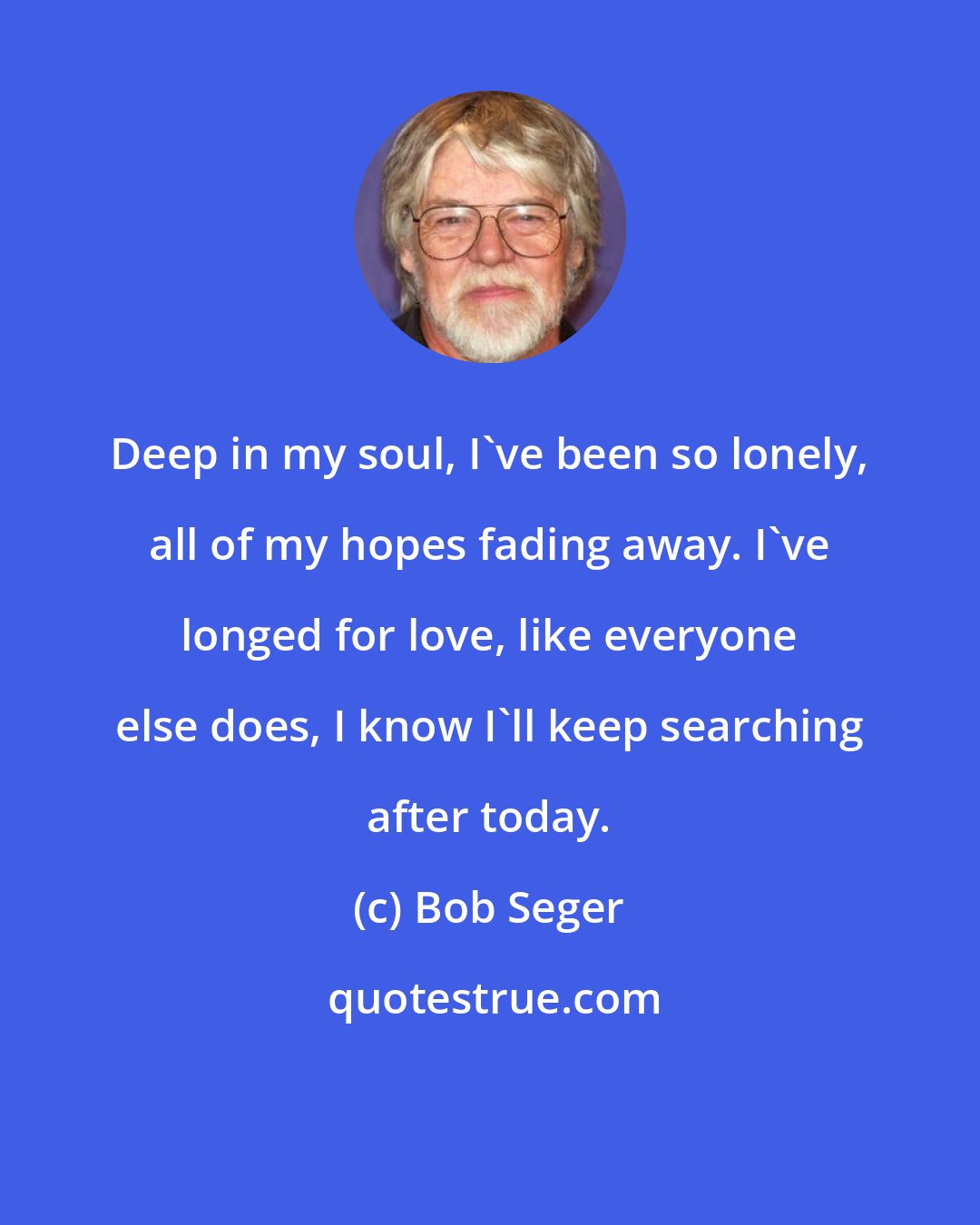 Bob Seger: Deep in my soul, I've been so lonely, all of my hopes fading away. I've longed for love, like everyone else does, I know I'll keep searching after today.
