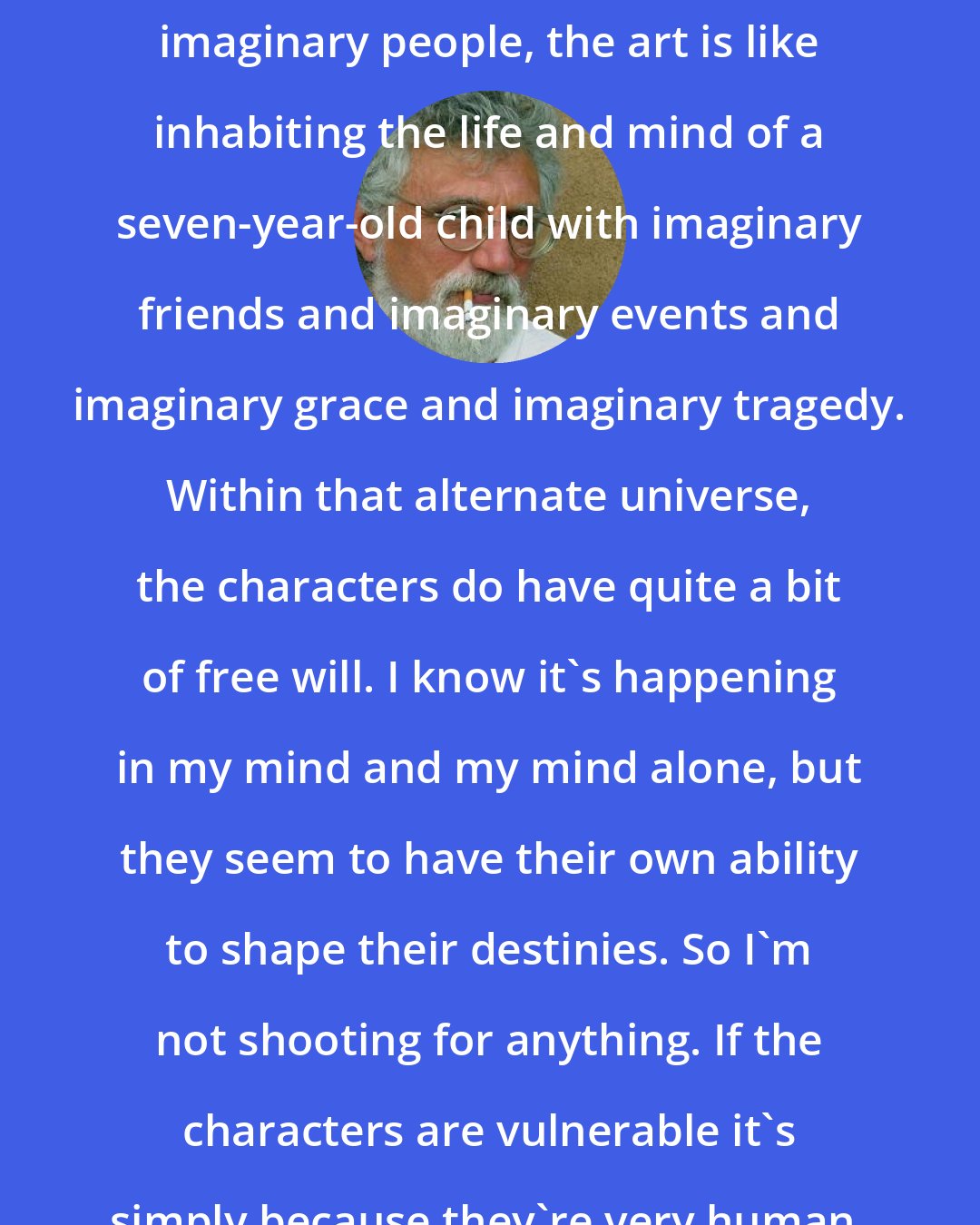 Bob Shacochis: For any artistic person who creates imaginary people, the art is like inhabiting the life and mind of a seven-year-old child with imaginary friends and imaginary events and imaginary grace and imaginary tragedy. Within that alternate universe, the characters do have quite a bit of free will. I know it's happening in my mind and my mind alone, but they seem to have their own ability to shape their destinies. So I'm not shooting for anything. If the characters are vulnerable it's simply because they're very human.