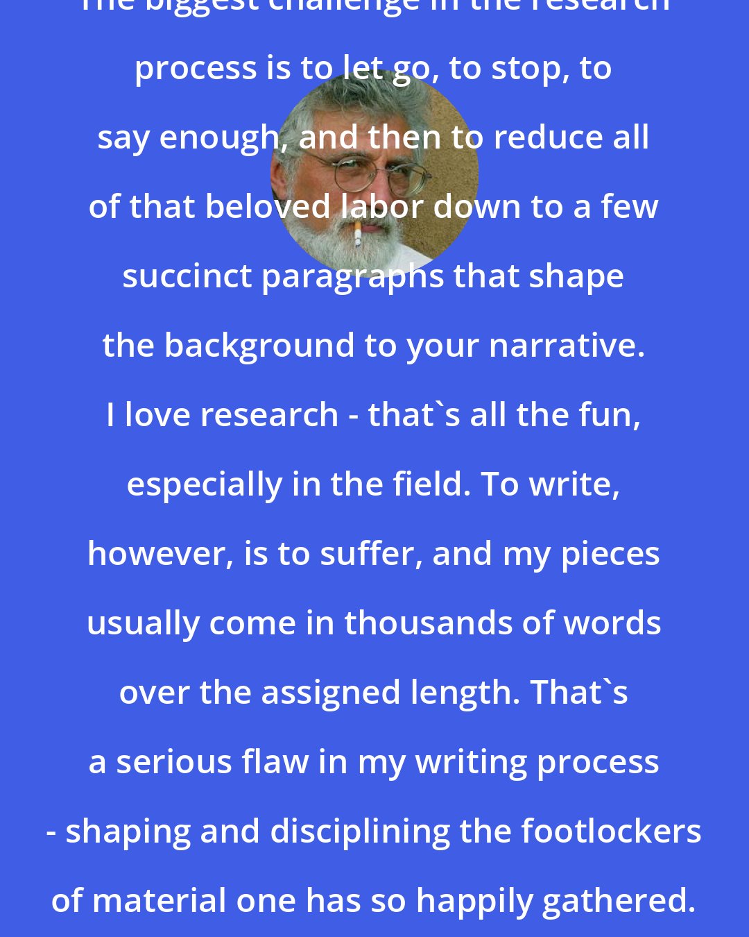 Bob Shacochis: The biggest challenge in the research process is to let go, to stop, to say enough, and then to reduce all of that beloved labor down to a few succinct paragraphs that shape the background to your narrative. I love research - that's all the fun, especially in the field. To write, however, is to suffer, and my pieces usually come in thousands of words over the assigned length. That's a serious flaw in my writing process - shaping and disciplining the footlockers of material one has so happily gathered.