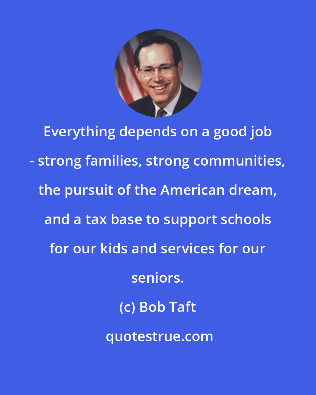 Bob Taft: Everything depends on a good job - strong families, strong communities, the pursuit of the American dream, and a tax base to support schools for our kids and services for our seniors.