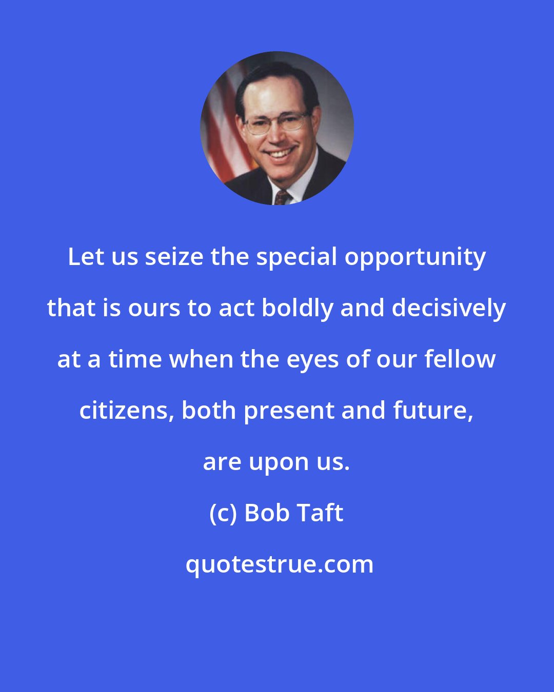 Bob Taft: Let us seize the special opportunity that is ours to act boldly and decisively at a time when the eyes of our fellow citizens, both present and future, are upon us.
