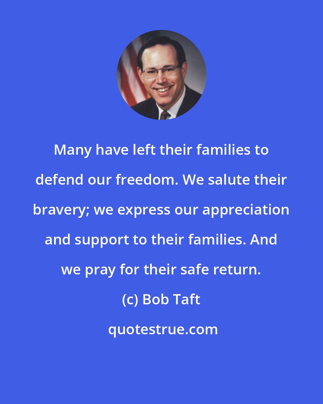 Bob Taft: Many have left their families to defend our freedom. We salute their bravery; we express our appreciation and support to their families. And we pray for their safe return.