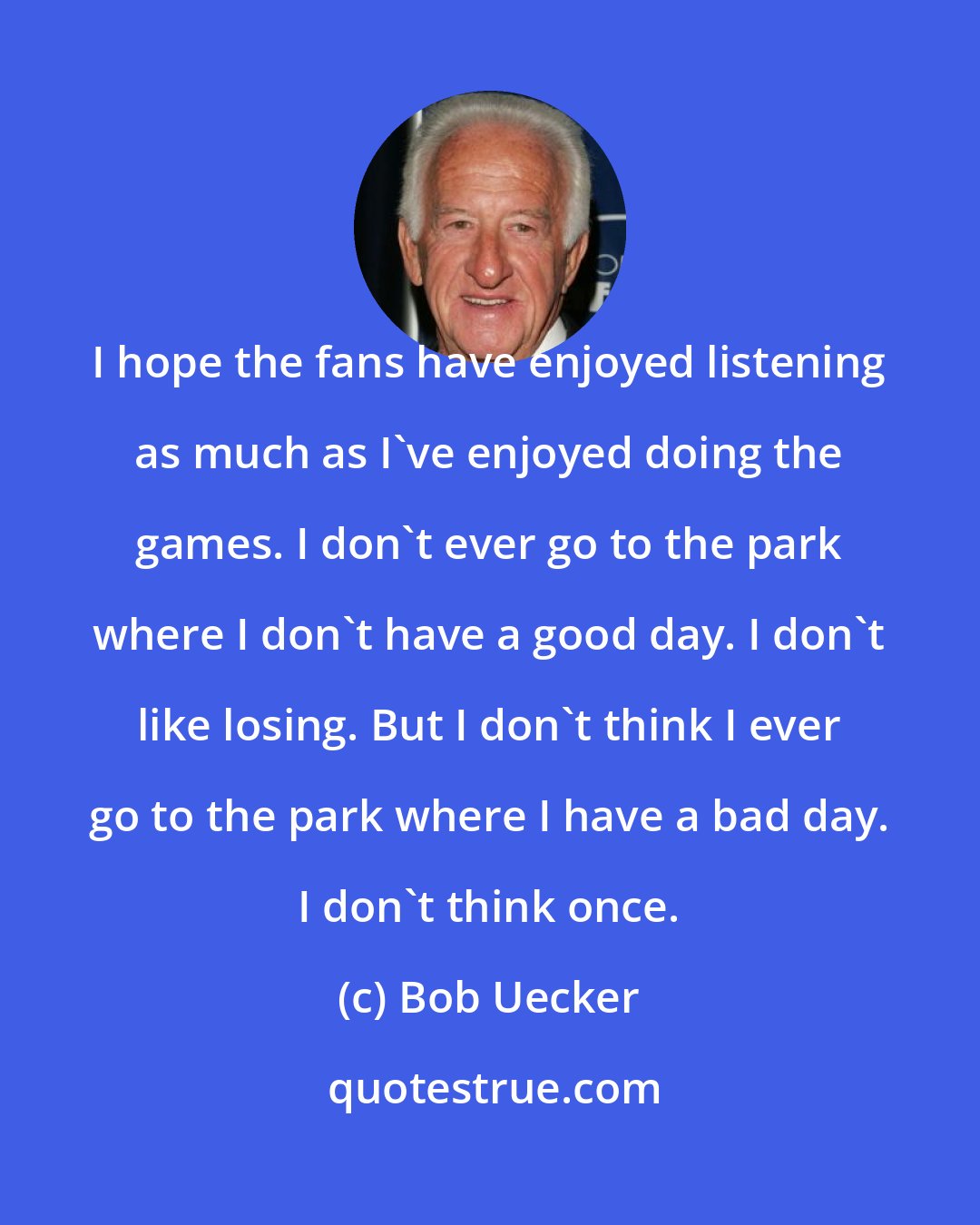 Bob Uecker: I hope the fans have enjoyed listening as much as I've enjoyed doing the games. I don't ever go to the park where I don't have a good day. I don't like losing. But I don't think I ever go to the park where I have a bad day. I don't think once.