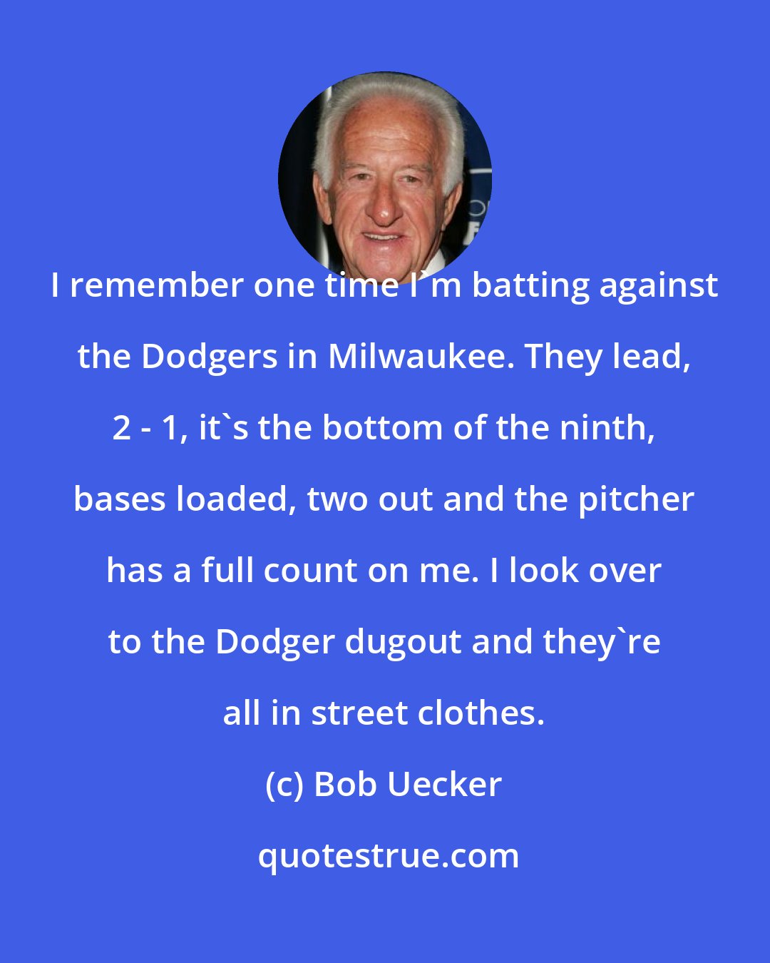 Bob Uecker: I remember one time I'm batting against the Dodgers in Milwaukee. They lead, 2 - 1, it's the bottom of the ninth, bases loaded, two out and the pitcher has a full count on me. I look over to the Dodger dugout and they're all in street clothes.