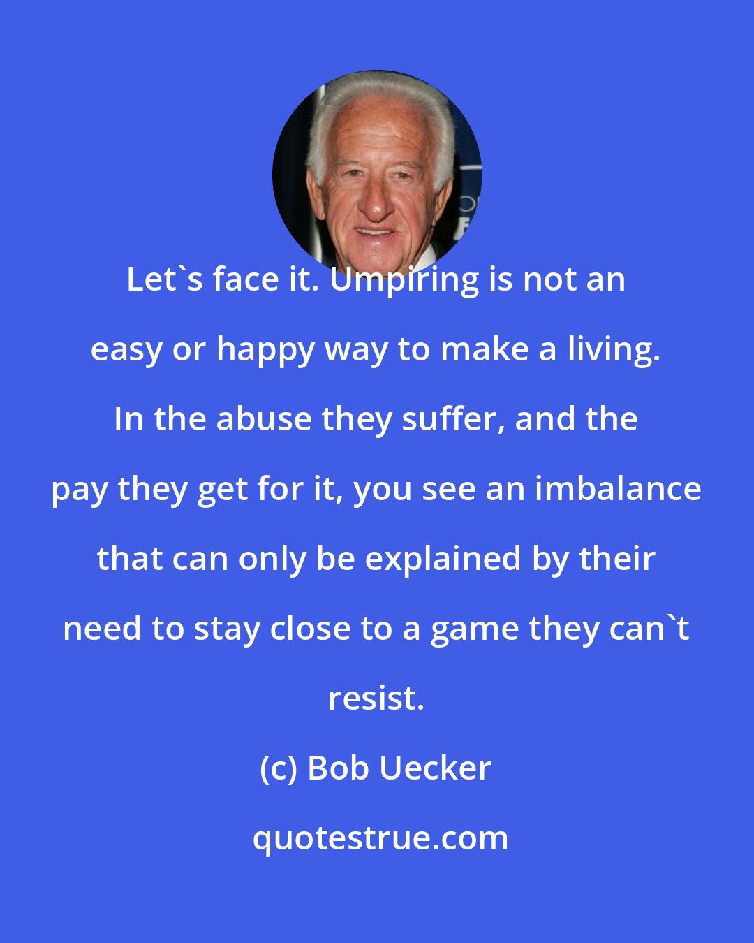 Bob Uecker: Let's face it. Umpiring is not an easy or happy way to make a living. In the abuse they suffer, and the pay they get for it, you see an imbalance that can only be explained by their need to stay close to a game they can't resist.