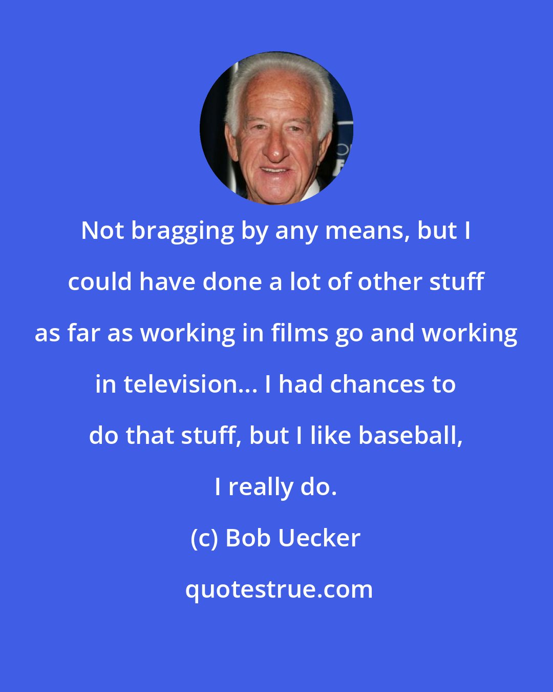 Bob Uecker: Not bragging by any means, but I could have done a lot of other stuff as far as working in films go and working in television... I had chances to do that stuff, but I like baseball, I really do.