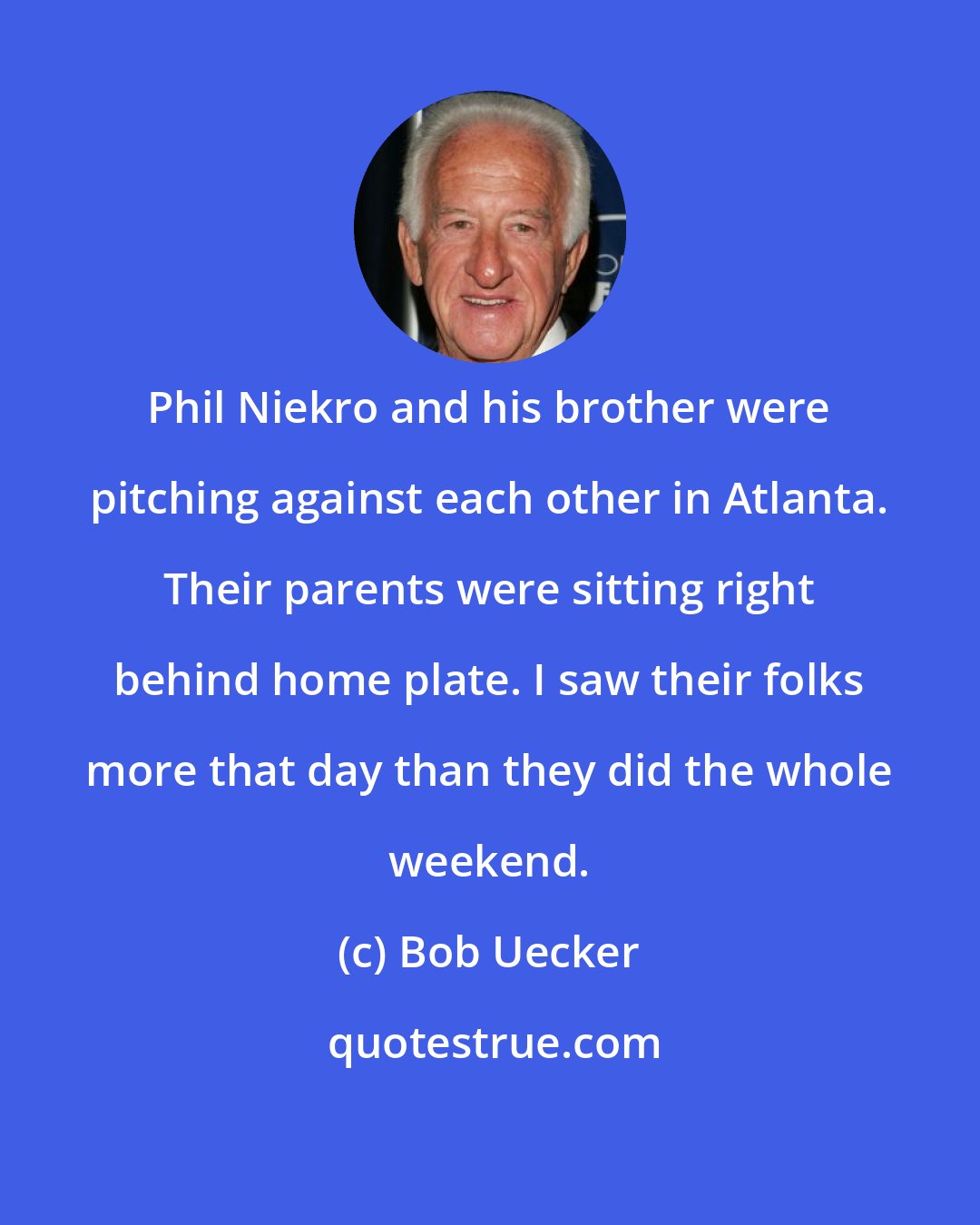 Bob Uecker: Phil Niekro and his brother were pitching against each other in Atlanta. Their parents were sitting right behind home plate. I saw their folks more that day than they did the whole weekend.