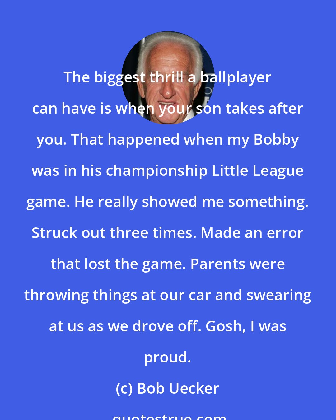 Bob Uecker: The biggest thrill a ballplayer can have is when your son takes after you. That happened when my Bobby was in his championship Little League game. He really showed me something. Struck out three times. Made an error that lost the game. Parents were throwing things at our car and swearing at us as we drove off. Gosh, I was proud.