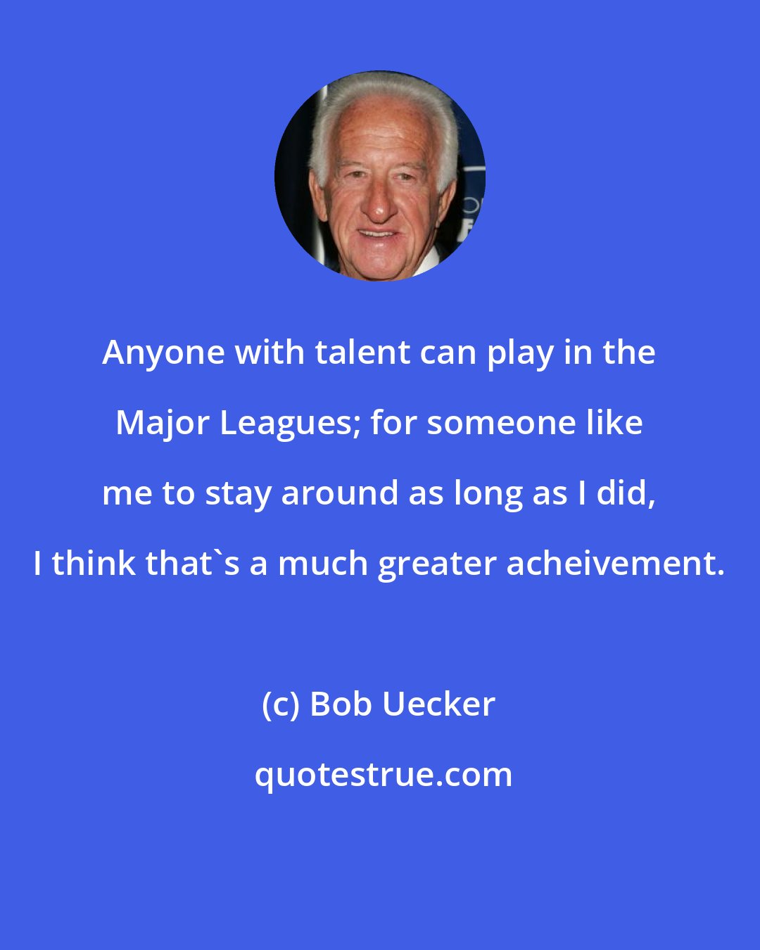 Bob Uecker: Anyone with talent can play in the Major Leagues; for someone like me to stay around as long as I did, I think that's a much greater acheivement.