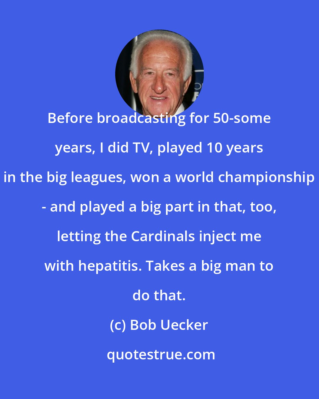 Bob Uecker: Before broadcasting for 50-some years, I did TV, played 10 years in the big leagues, won a world championship - and played a big part in that, too, letting the Cardinals inject me with hepatitis. Takes a big man to do that.