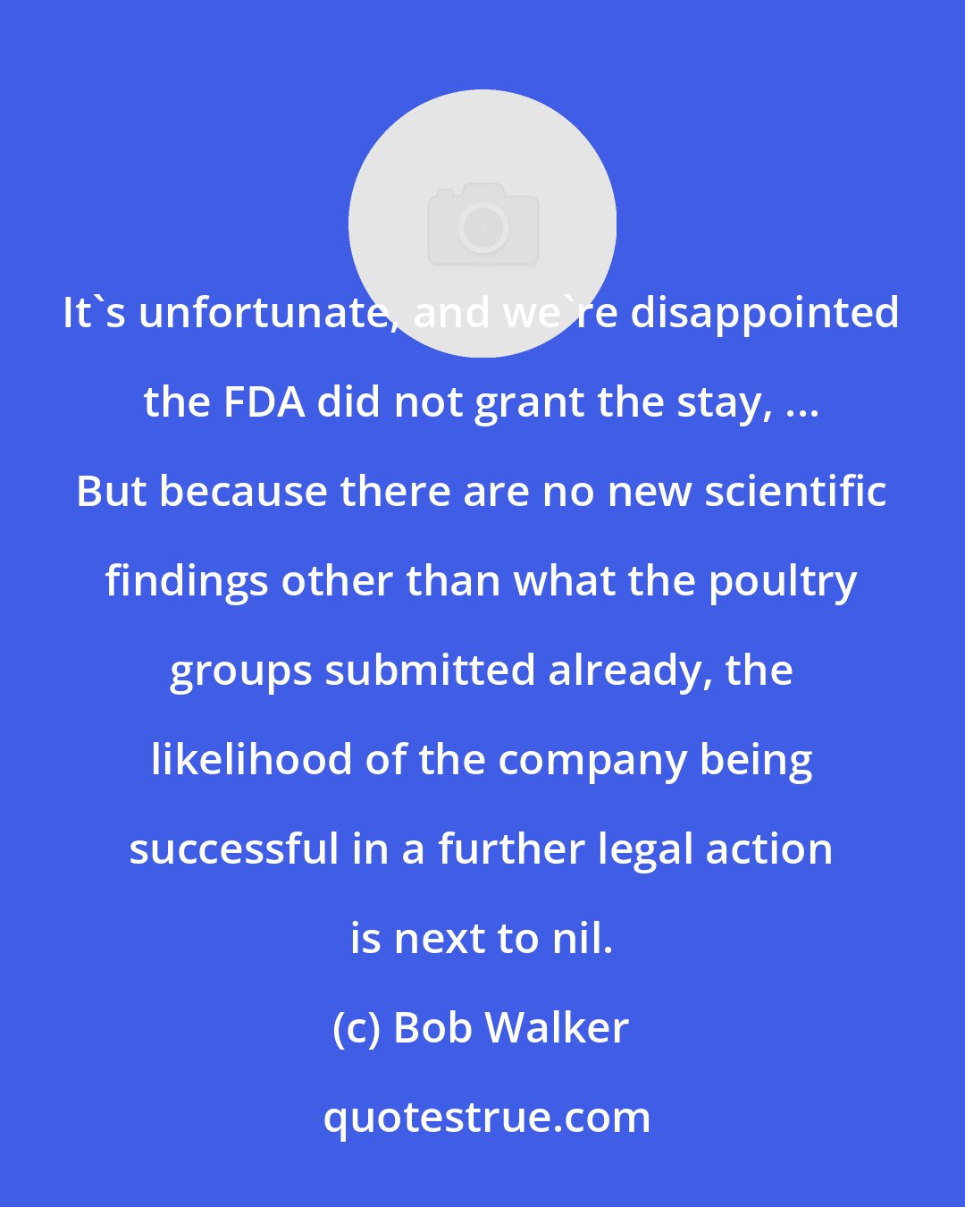 Bob Walker: It's unfortunate, and we're disappointed the FDA did not grant the stay, ... But because there are no new scientific findings other than what the poultry groups submitted already, the likelihood of the company being successful in a further legal action is next to nil.