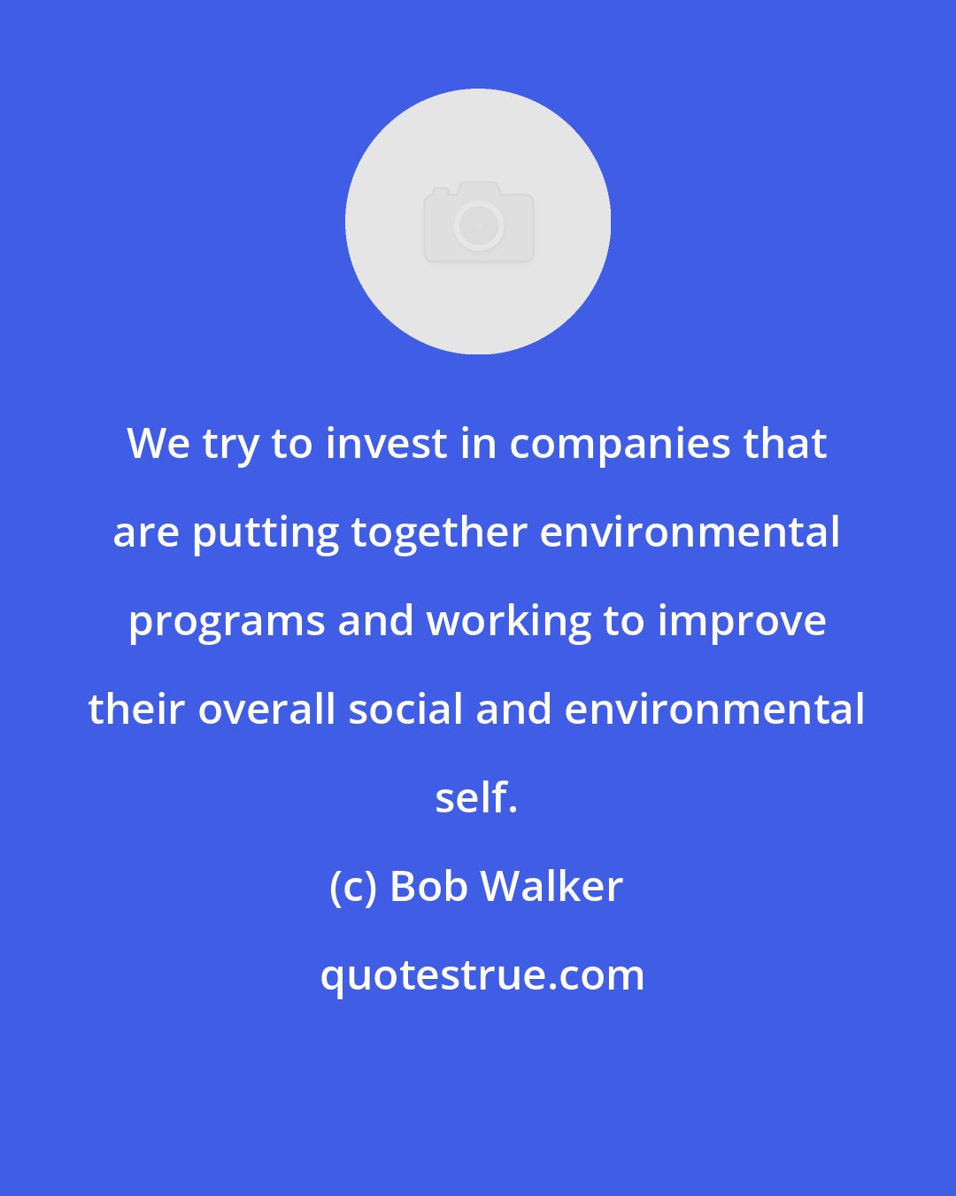 Bob Walker: We try to invest in companies that are putting together environmental programs and working to improve their overall social and environmental self.