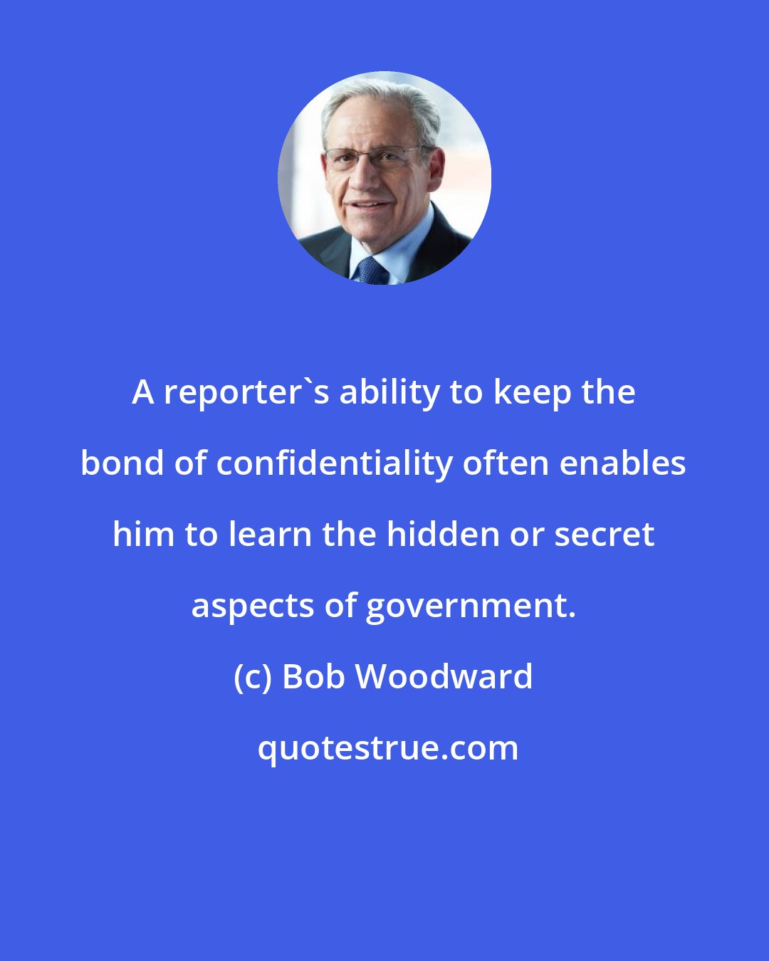 Bob Woodward: A reporter's ability to keep the bond of confidentiality often enables him to learn the hidden or secret aspects of government.