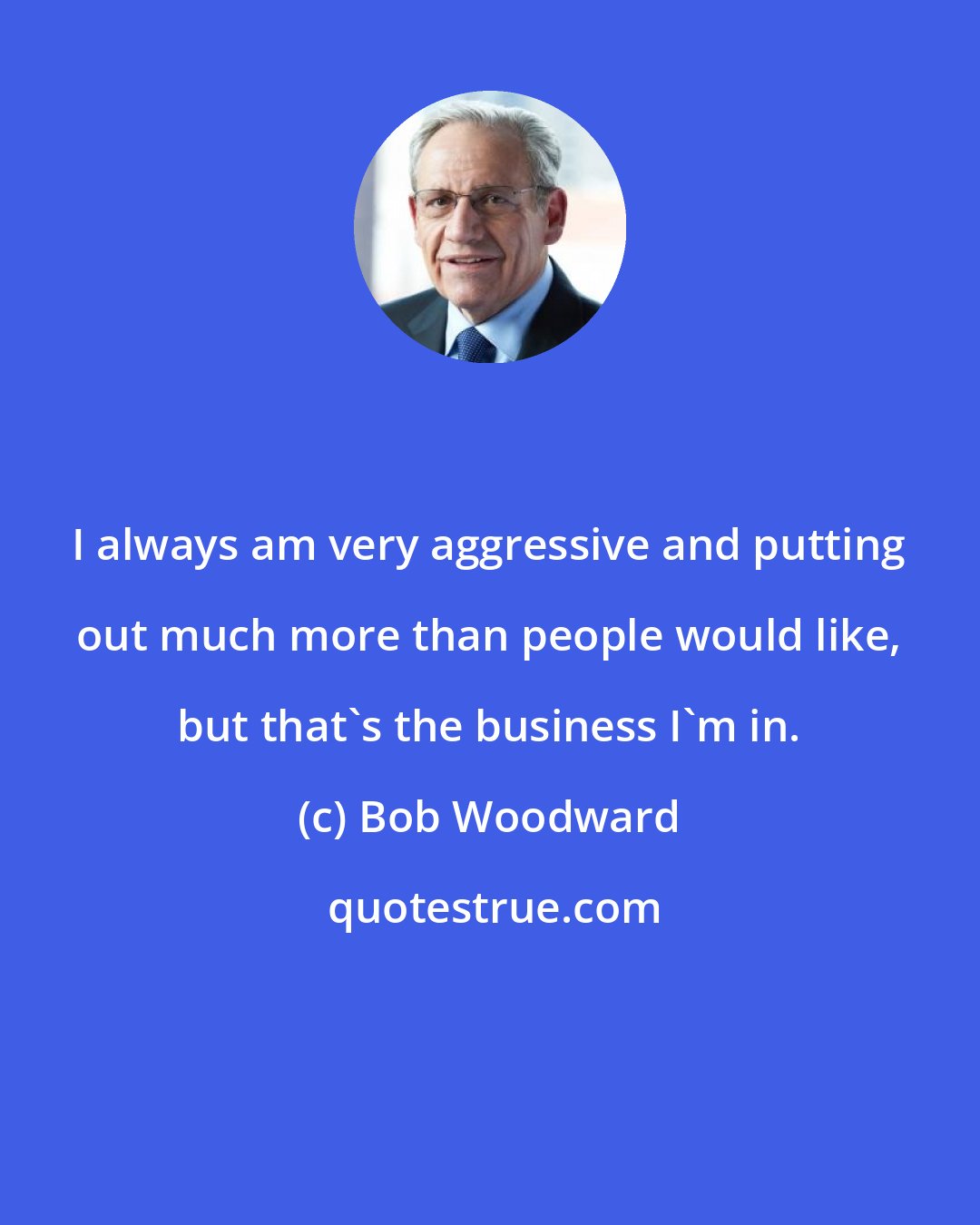 Bob Woodward: I always am very aggressive and putting out much more than people would like, but that's the business I'm in.